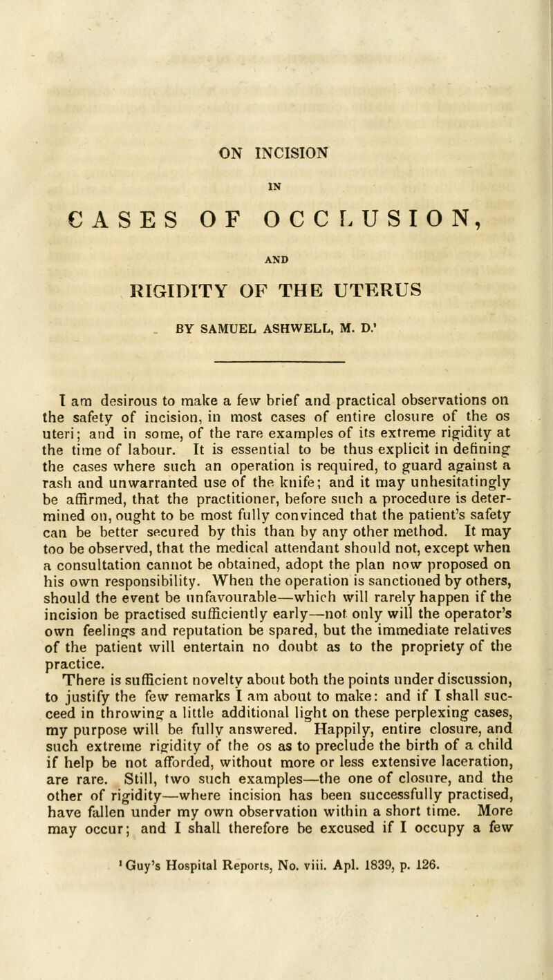 ON INCISION IN CASES OF OCCF. USION, AND RIGIDITY OF THE UTERUS , BY SAMUEL ASHWELL, M. D.' I am desirous to make a few brief and practical observations on the safety of incision, in most cases of entire closure of the os uteri; and in some, of the rare examples of its extreme rigidity at the time of labour. It is essential to be thus explicit in defining' the cases where such an operation is required, to guard against a rash and unwarranted use of the knife; and it may unhesitatingly be affirmed, that the practitioner, before such a procedure is deter- mined on, ought to be most fully convinced that the patient's safety can be better secured by this than by any other method. It may too be observed, that the medical attendant should not, except when a consultation cannot be obtained, adopt the plan now proposed on his own responsibility. When the operation is sanctioned by others, should the event be unfavourable—which will rarely happen if the incision be practised sufficiently early—not only will the operator's own feelings and reputation be spared, but the immediate relatives of the patient will entertain no doubt as to the propriety of the practice. There is sufficient novelty about both the points under discussion, to justify the few remarks I am about to make: and if I shall suc- ceed in throwing a little additional light on these perplexing cases, my purpose will be fully answered. Happily, entire closure, and such extreme rigidity of the os as to preclude the birth of a child if help be not afforded, without more or less extensive laceration, are rare. Still, two such examples—the one of closure, and the other of rigidity—where incision has been successfully practised, have fallen under my own observation within a short time. More may occur; and I shall therefore be excused if I occupy a few ' Guy's Hospital Reports, No. viii. Apl. 1839, p. 126.