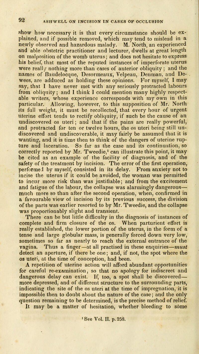 ASHWELL ON INCISION IN CASES OF OCCLUSION show how necessary it is that every circumstance should be ex- plained, and if possible removed, which may tend to mislead in a newly observed and hazardous malady. M. North, an experienced and able obstetric practitioner and lecturer, dwells at great length on malposition of the womb uterus; and does not hesitate to express his belief, that most of the reputed instances of imperforate uterus were really nothing more than cases of anterior obliquity; and the names of Baudelocqne, Desormeaux, Velpeau, Denman, and De- wees, are adduced as holding these opinions. For myself, I may say, that I have never met with any seriously protracted labours from obliquity; and I think I could mention many highly respect- able writers, whose experience corresponds with my own in this particular. Allowing, however, to this supposition of Mr. North its full weight, it must be recollected, that every hour of urgent uterine effort tends to rectify obliquity, if such be the cause of an undiscovered os uteri; and that if the pains are really powerful, and protracted for ten or twelve hours, the os uteri being still un- discovered and undiscoverable, it may fairly be assumed that it is wanting, and it is time then to think of the dangers of uterine rup- ture and laceration. So far as the case and its continuation, so correctly reported by Mr. Tweedie,* can illustrate this point, it may be cited as an example of the facility of diagnosis, and of the safety of the treatment by incision. The error of the first operation, performei by myself, consisted in its delay. From anxiety not to incise the uterus if it could be avoided, the woman was permitted to incur more risk than was justifiable; and from the excitement and fatigue of the labour, the collapse was alarmingly dangerous— much more so than after the second operation, when, confirmed in a favourable view of incision by its previous success, the division of the parts was earlier resorted to by Mr. Tweedie, and the collapse was proportionably slight and transient. There can be but little difficulty in the diagnosis of instances of complete and firm closure of the os. When parturient effort is really established, the lower portion of the uterus, in the form of a tense and large globular mass, is generally forced down very low, sometimes so far as nearly to reach the external entrance of the vagina. Thus a finger—at all practised in these enquiries—must detect an aperture, if there be one; and, if not, the spot where the OS uteri, at the time of conception, had been. A repetition of uterine action will afford abundant opportunities for careful re-examination, so that no apology for indiscreet and dangerous delay can exist. If, too, a spot shall be discovered— more depressed, and of different structure to the surrounding parts, indicating the site of the os uteri at the time of impregnation, it is impossible then to doubt about the nature of the case; and the only question remaining to be determined, is the precise method of relief. It may be a matter of hesitation, whether bleeding to some ' See Vol. II. p. 258.