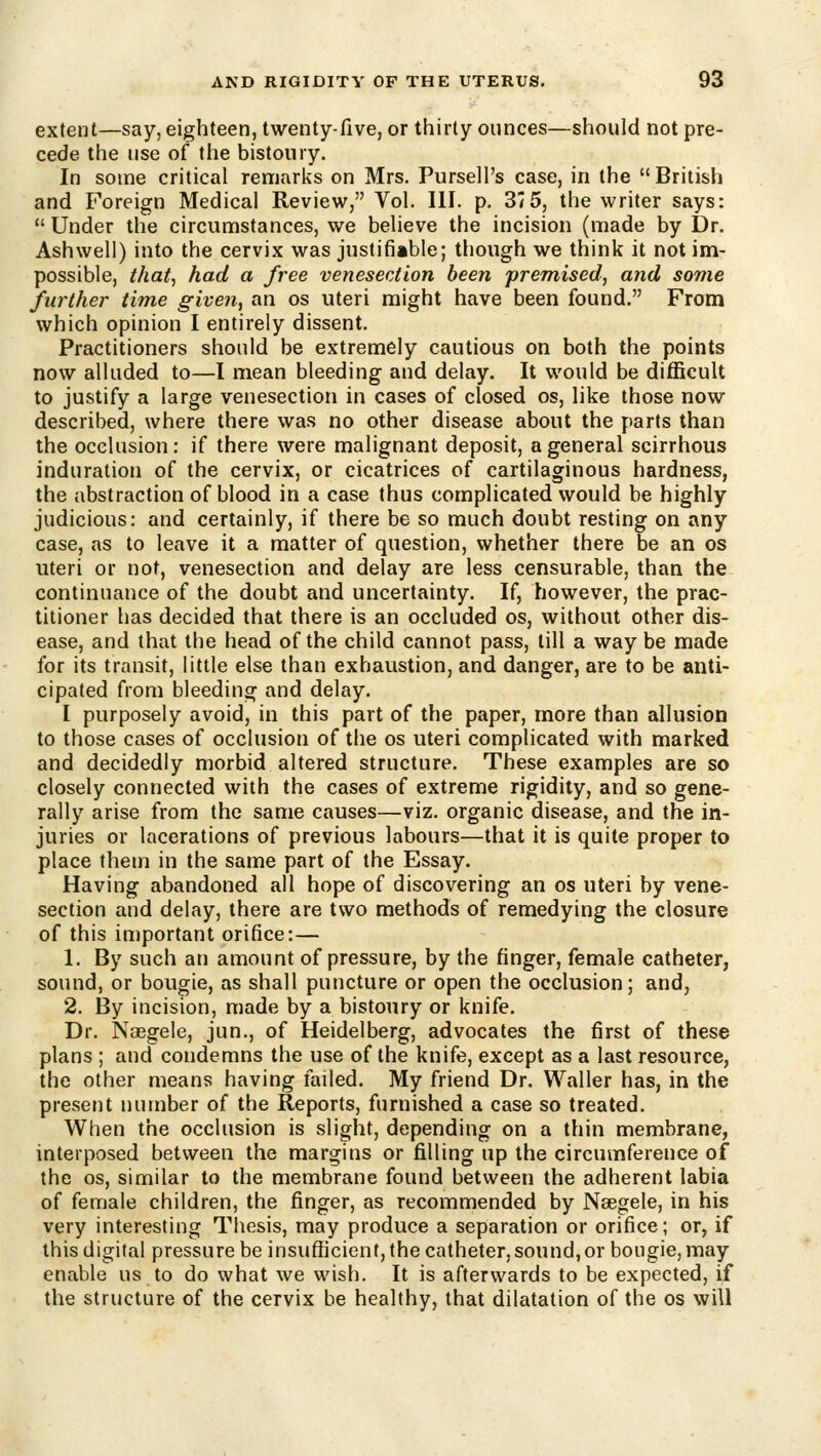 extent—say, eighteen, twenty-five, or thirty ounces—should not pre- cede the use of the bistoury. In some critical remarks on Mrs. Pursell's case, in the British and Foreign Medical Review, Vol. III. p. 37 5, the writer says:  Under the circumstances, we believe the incision (made by Dr. Ashwell) into the cervix was justifiable; though we think it not im- possible, that, had a free venesection been premised, and some further time given, an os uteri might have been found. From which opinion I entirely dissent. Practitioners should be extremely cautious on both the points now alluded to—I mean bleeding and delay. It would be difficult to justify a large venesection in cases of closed os, like those now described, where there was no other disease about the parts than the occlusion: if there were malignant deposit, a general scirrhous induration of the cervix, or cicatrices of cartilaginous hardness, the abstraction of blood in a case thus complicated would be highly judicious: and certainly, if there be so much doubt resting on any case, as to leave it a matter of question, whether there be an os uteri or not, venesection and delay are less censurable, than the continuance of the doubt and uncertainty. If, however, the prac- titioner has decided that there is an occluded os, without other dis- ease, and that the head of the child cannot pass, till a way be made for its transit, little else than exhaustion, and danger, are to be anti- cipated from bleeding and delay. I purposely avoid, in this part of the paper, more than allusion to those cases of occlusion of the os uteri complicated with marked and decidedly morbid altered structure. These examples are so closely connected with the cases of extreme rigidity, and so gene- rally arise from the same causes—viz. organic disease, and the in- juries or lacerations of previous labours—that it is quite proper to place them in the same part of the Essay. Having abandoned all hope of discovering an os uteri by vene- section and delay, there are two methods of remedying the closure of this important orifice:— 1. By such an amount of pressure, by the finger, female catheter, sound, or bougie, as shall puncture or open the occlusion; and, 2. By incision, made by a bistoury or knife. Dr. Naegele, jun., of Heidelberg, advocates the first of these plans ; and condemns the use of the knife, except as a last resource, the other means having failed. My friend Dr. Waller has, in the present number of the Reports, furnished a case so treated. When the occlusion is slight, depending on a thin membrane, interposed between the margins or filling up the circumference of the OS, similar to the membrane found between the adherent labia of female children, the finger, as recommended by Naegele, in his very interesting Thesis, may produce a separation or orifice; or, if this digital pressure be insufficient, the catheter, sound,or bougie, may enable us to do what we wish. It is afterwards to be expected, if the structure of the cervix be healthy, that dilatation of the os will