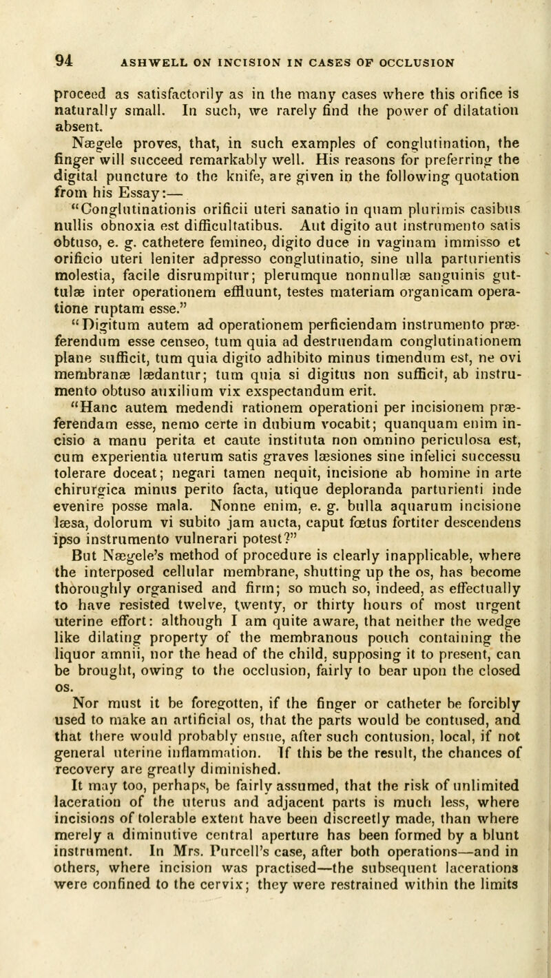 proceed as satisfactorily as in the many cases where this orifice is naturally small. In such, we rarely find the power of dilatation absent. Naegele proves, that, in such examples of cong-lutination, the finger will succeed remarkably well. His reasons for preferrinor the digital puncture to the knife, are given in the following quotation from his Essay:— Conglutinationis orificii uteri sanatio in quam plurirnis casibus nullis obnoxia est difficultatibus. Aut digito aut instrumento satis obtuso, e. g. cathetere femineo, digito duce in vaginam immisso et orificio uteri leniter adpresso conglutinatio, sine ulla parturientis molestia, facile disrumpitur; plerumque nonnullae sanguinis gut- tulae inter operationem effluunt, testes materiam organicam opera- tione ruptam esse. Digitum autem ad operationem perficiendam instrumento prse- ferendum esse censeo, tum quia ad destruendam conglutinationem plane sufRcit, tum quia digito adhibito minus timendum est, ne ovi membrancB laedantur; tum quia si digitus non sufficit, ab instru- mento obtuso auxilium vix exspectandum erit. Hanc autem medendi rationem operationi per incisionem prae- ferendam esse, nemo certe in dubium vocabit; quanquam enim in- cisio a manu perita et caute instituta non omnino periculosa est, cum experientia uterum satis graves laesiones sine infelici successu tolerare doceat; negari tamen nequit, incisione ab homine in arte chirurgica minus perito facta, utique deploranda parturienti inde evenire posse mala. Nonne enim, e. g. bulla aquarum incisione Isesa, dolorum vi subito jam aucta, caput foetus fortiter descendens ipso instrumento vulnerari potest? But Naegele's method of procedure is clearly inapplicable, where the interposed cellular membrane, shutting up the os, has become thoroughly organised and firm; so much so, indeed, as efl^ectually to have resisted twelve, l,wenty, or thirty hours of most urgent uterine eflfort: although I am quite aware, that neither the wedge like dilating property of the membranous pouch containing the liquor amnii, nor the head of the child, supposing it to present, can be brought, owing to the occlusion, fairly to bear upon the closed OS. Nor must it be foregotten, if the finger or catheter be forcibly used to make an artificial os, that the parts would be contused, and that tfiere would probably ensue, after such contusion, local, if not general uterine inflammation. If this be the result, the chances of recovery are greatly diminished. It may too, perhaps, be fairly assumed, that the risk of unlimited laceration of the uterus and adjacent parts is much less, where incisions of tolerable extent have been discreetly made, than where merely a diminutive central aperture has been formed by a blunt instrument. In Mrs. Purcell's case, after both operations—and in others, where incision was practised—the subsequent lacerations were confined to the cervix; they were restrained within the limits