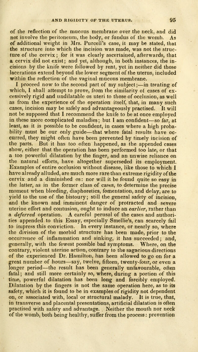 of the reflection of t[ie mucous membrane over the neck, and did not involve the peiitonenm, the body, or fundus of the womb. As of additional weight in Mrs. Purceli's case, it may be stated, that the structure into which the incision was made, was not the struc- ture of the cervix; for it was clearly ascertained, afterwards, that a cervix did not exist; and yet, although, in both instances, the in- cisions by the knife were followed by rent, yet in neither did those lacerations extetjd beyond the lower segment of the uterus, included within the reflection of the vaginal mucous membrane. I proceed now to the second part of my subject;—in trrating of which, I shall attempt to prove, from the similarity ol cases of ex- cessively rigid and iindilatable os uteri to those of occlusion, as well as from the experience of the operation itself, that, in many such cases, incision may be safely and advantageously practised. It will not be supposed that I recommend the knife to be at once employed in these more complicated maladies; but I am confident—so far, at least, as it is possible to be confident, in cases where a high proba- bility must be our only guide—that where fatal results have oc- curred, they might often have been prevented by timely incision of the parts. But it has too often happened, as the appended cases show, either that the operation has been performed too late, or that a too powerful dilatation by the finger, and an unwise reliance on the natural efforts, have altogether superseded its employment. Examples of entire occlusion without disease, like those to which I have already alluded, are much more rare than extreme rigidity of the cervix and a diminished os: nor will it be found quite so easy in the latter, as in the former class of cases, to determine the precise mometit when bleeding, diaphoretics, fomentation, and delay, are to yield to the use of the bistoury; still the general safety of incision, and the known and imminent danger of protracted and severe uterine effort and contusion, ought to induce an earlier, rather than a deferred operation. A careful perusal of the cases and authori- ties appended to this Essay, especially Smellie's, can scarcely fail to impress this conviction. In every instance, or nearly so, where the division of the morbid structure has been made, prior to the occurrence of inflammation and sinking, it has succeeded; and, generally, with the fewest possible bad symptoms. Where, on the contrary, violent uterine action, contrary to the sagacious directions of the experienced Dr. Hamilton, has been allowed to go on for a great number of hours—say, twelve, fifteen, twenty-four, or even a longer period—the result has been generally unfavourable, often fatal; and still more certainly so, where, during a portion of this time, powerful dilatation has been long and forcibly employed. Dilatation by the fingers is not the same operation here, as to its safety, which it is found to be in examples of rigidity not dependent on, or associated with, local or structural malady. It is true, that, in transverse and placental presentations, artificial dilatation is often practised with safety and advantage. . Neither the mouth nor neck of the womb, both being healthy, suffer from the process: prevention