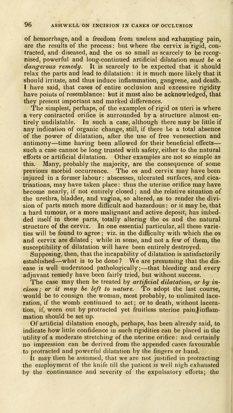 of hemorrhage, and a freedom from useless and exhausting pain, are the results of the process: but where the cervix is rigid, con- tracted, and diseased, and the os so small as scarcely to be recog- nised, powerful and long-continued artificial dilatation must be a dangerous remedy. It is scarcely to be expected that it should relax the parts and lead to dilatation: it is much more likely that it should irritate, and thus induce inflammation, gangrene, and death. I have said, that cases of entire occlusion ancl excessive rigidity have points of resemblance: but it must also be acknowledged, that they present important and marked differences. The simplest, perhaps, of the examples of rigid os uteri is where a very contracted orifice is surrounded by a structure almost en- tirely undilatable. In such a case, although there may be little if any indication of organic change, still, if there be a total absence of the power of dilatation, after the use of free venesection and antimony—time having been allowed for their beneficial effects- such a case cannot be long trusted with safety, either to the natural efforts or artificial dilatation. Other examples are not so simple as this. Many, probably the majority, are the consequence of some previous morbid occurrence. The os and cervix may have been injured in a former labour: abscesses, ulcerated surfaces, and cica- trisations, may have taken place: thus the uterine orifice may have become nearly, if not entirely closed; and the relative situation of the urethra, bladder, and vagina, so altered, as to render the divi- sion of parts much more difficult and hazardous: or it may be, that a hard tumour, or a more malignant and active deposit, has imbed- ded itself in these parts, totally altering the os and the natural structure of the cervix. In one essential particular, all these varie- ties will be found to agree; viz. in the difficulty with which the os and cervix are dilated ; while in some, and not a few of them, the susceptibility of dilatation will have been entirely destroyed. Supposing; then, that the incapability of dilatation is satisfactorily established—what is to be done? We are presuming that the dis- ease is well understood pathologically;—that bleeding and every adjuvant remedy have been fairly tried, but without success. The case may then be treated by artificial dilatation, or by in- cison; or it may be left to nature. To adopt the last course, would be to consign the woman, most probably, to unlimited lace- ration, if the womb continued to act; or to death, without lacera- tion, if, worn out by protracted yet fruitless uterine pain,jinflam- mation should be set up. Of artificial dilatation enough, perhaps, has been already said, to indicate how little confidence in such rigidities can be placed in the utility of a moderate stretching of the uterine orifice: and certainly no impression can be derived from the appended cases favourable to protracted and powerful dilatation by the fingers or hand. It may then be assumed, that we are not justified in protracting the employment of the knife till the patient is well nigh exhausted by the continuance and severity of (he expulsatory efforts; the