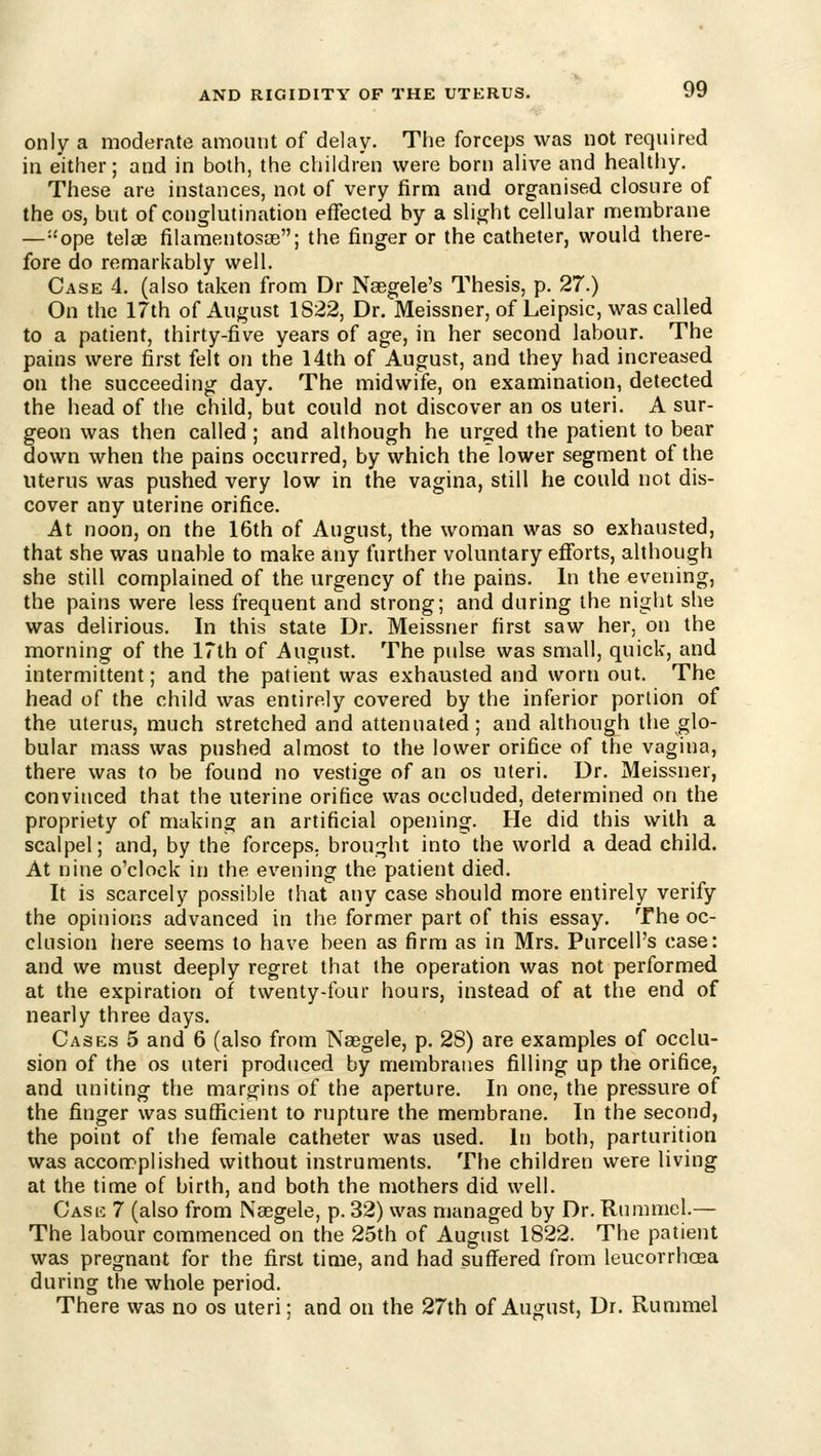only a modernte amount of delay. The forceps was not required in either; and in both, the children were born ahve and healthy. These are instances, not of very firm and organised closure of the OS, but of conglutination effected by a slight cellular naembrane —''ope telae filamentosoe; the finger or the catheter, would there- fore do remarkably well. Case 4. (also taken from Dr Naegele's Thesis, p. 27.) On the 17th of August 1S22, Dr. Meissner, of Leipsic, was called to a patient, thirty-five years of age, in her second labour. The pains were first felt on the 14th of August, and they had increased on the succeeding day. The midwife, on examination, detected the head of the child, but could not discover an os uteri. A sur- geon was then called ; and although he urged the patient to bear down when the pains occurred, by which the lower segment of the uterus was pushed very low in the vagina, still he could not dis- cover any uterine orifice. At noon, on the 16th of August, the woman was so exhausted, that she was unable to make any further voluntary efforts, although she still complained of the urgency of the pains. In the evening, the pains were less frequent and strong; and during the night she was delirious. In this state Dr. Meissner first saw her, on the morning of the 17th of August. The pulse was small, quick, and intermittent; and the patient was exhausted and worn out. The head of the child was entirely covered by the inferior portion of the uterus, much stretched and attenuated; and although the glo- bular mass was pushed almost to the lower orifice of the vagina, there was to be found no vestige of an os uteri. Dr. Meissner, convinced that the uterine orifice was occluded, determined on the propriety of making an artificial opening. He did this with a scalpel; and, by the forceps, brought into the world a dead child. At nine o'clock in the evening the patient died. It is scarcely possible that any case should more entirely verify the opinions advanced in the former part of this essay. The oc- clusion here seems to have been as firm as in Mrs. Purcell's case: and we must deeply regret that the operation was not performed at the expiration of twenty-four hours, instead of at the end of nearly three days. Cases 5 and 6 (also from Nasgele, p. 28) are examples of occlu- sion of the os uteri produced by membranes filling up the orifice, and uniting the margins of the aperture. In one, the pressure of the finger was sufficient to rupture the membrane. In the second, the point of the female catheter was used. In both, parturition was accomplished without instruments. The children were living at the time of birth, and both the mothers did well. Casic 7 (also from Naegele, p. 32) was managed by Dr. Rumniel.— The labour commenced on the 25th of August 1822. The patient was pregnant for the first time, and had suffered from leucorrhoea during the whole period. There was no os uteri; and on the 27th of August, Dr. Rummel