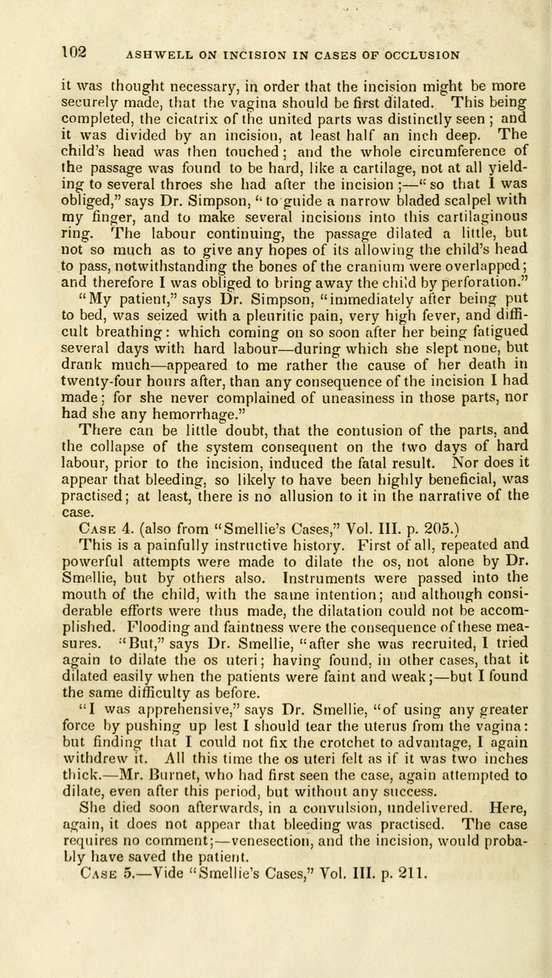 it was thought necessary, in order that the incision might be more securely made, that the vagina should be first dilated. This being completed, the cicatrix of the united parts was distinctly seen ; and it was divided by an incision, at least half an inch deep. The child's head was then touched; and the whole circumference of the passage was found to be hard, like a cartilage, not at all yield- ing to several throes she had after the incision ;— so that I was obliged, says Dr. Simpson,'' to guide a narrow bladed scalpel with my finger, and to make several incisions into this cartilaginous ring. The labour continuing, the passage dilated a little, but not so much as to give any hopes of its allowing the child's head to pass, notwithstanding the bones of the cranium were overlapped; and therefore I was obliged to bring away the child by perforation. My patient, says Dr. Simpson, immediately after being put to bed, was seized with a pleuritic pain, very high fever, and diffi- cult breathing: which coming on so soon after her being fatigued several days with hard labour—during which she slept none, but drank much—appeared to me rather the cause of her death in twenty-four hours after, than any consequence of the incision I had made; for she never complained of uneasiness in those parts, nor had she any hemorrhage. There can be little doubt, that the contusion of the parts, and the collapse of the system consequent on the two days of hard labour, prior to the incision, induced the fatal result. Nor does it appear that bleeding, so likely to have been highly beneficial, was practised; at least, there is no allusion to it in the narrative of the case. Case 4. (also from Smellie's Cases, Vol. III. p. 205.) This is a painfully instructive history. First of all, repeated and powerful attempts were made to dilate the os, not alone by Dr. Smellie, but by others also. Instruments were passed into the mouth of the child, with the same intention; and although consi- derable efforts were thus made, the dilatation could not be accom- plished. Flooding and faintness were the consequence of these mea- sures. -'But, says Dr. Smellie, after she was recruited, 1 tried again to dilate the os uteri; having found, in other cases, that it dilated easily when the patients were faint and weak;—but I found the same difficulty as before. I was apprehensive, says Dr. Smellie, of using any greater force by pushing up lest I should tear the uterus from the vagina: but finding that I could not fix the crotchet to advantage, I again withdrew it. All this time the os uteri felt as if it was two inches thick.—Mr. Burnet, who had first seen the case, again attempted to dilate, even after this period, but without any success. She died soon afterwards, in a convulsion, imdelivered. Here, again, it does not appear that bleeding was practised. The case requires no comment;—venesection, and the incision, would proba- bly have saved the patient. Case 5.—Vide Smellie's Cases, Vol. III. p. 211.