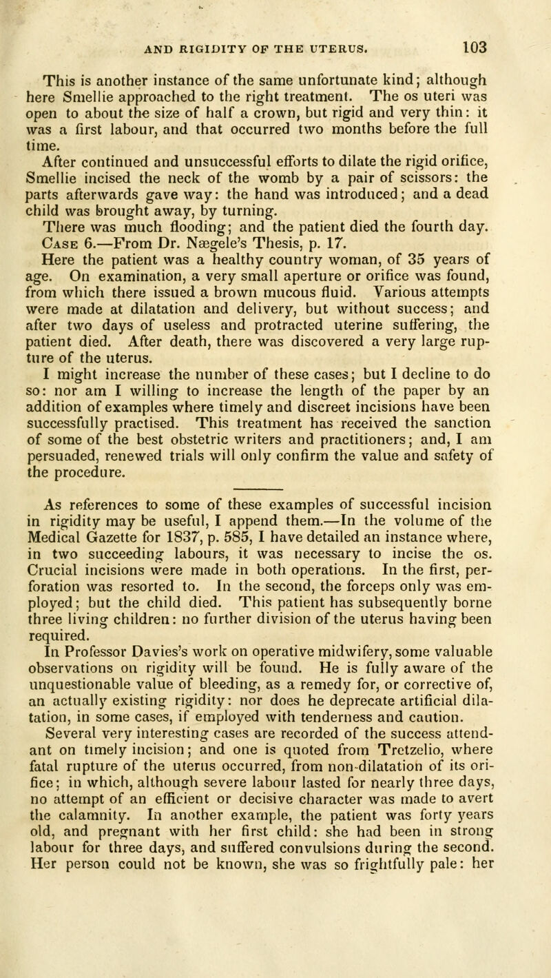 This is another instance of the same unfortunate kind; although here Sniellie approached to the right treatment. The os uteri was open to about the size of half a crown, but rigid and very thin: it was a first labour, and that occurred two months before the full time. After continued and unsuccessful efforts to dilate the rigid orifice, Smellie incised the neck of the womb by a pair of scissors: the parts afterwards gave way: the hand was introduced; and a dead child was brought away, by turning. There was much flooding; and the patient died the fourth day. Case 6.—From Dr. Naegele's Thesis, p. 17. Here the patient was a healthy country woman, of 35 years of age. On examination, a very small aperture or orifice was found, from which there issued a brown mucous fluid. Various attempts were made at dilatation and delivery, but without success; and after two days of useless and protracted uterine suffering, the patient died. After death, there was discovered a very large rup- ture of the uterus. I might increase the number of these cases; but I decline to do so: nor am I willing to increase the length of the paper by an addition of examples where timely and discreet incisions have been successfully practised. This treatment has received the sanction of some of the best obstetric writers and practitioners; and, I am persuaded, renewed trials will only confirm the value and safety of the procedure. As references to some of these examples of successful incision in rigidity may be useful, I append them.—In the volume of the Medical Gazette for 1837, p. 585, I have detailed an instance where, in two succeeding labours, it was necessary to incise the os. Crucial incisions were made in both operations. In the first, per- foration was resorted to. In the second, the forceps only was em- ployed; but the child died. This patient has subsequently borne three living children: no further division of the uterus having been required. In Professor Davies's work on operative midwifery, some valuable observations on rigidity will be found. He is fully aware of the unquestionable value of bleeding, as a remedy for, or corrective of, an actually existing rigidity: nor does he deprecate artificial dila- tation, in some cases, if employed with tenderness and caution. Several very interesting cases are recorded of the success attend- ant on timely incision; and one is quoted from Trctzelio, where fatal rupture of the uterus occurred, from non dilatation of its ori- fice; in which, although severe labour lasted for nearly three days, no attempt of an efficient or decisive character was made to avert the calamnity. In another example, the patient was forty years old, and pregnant with her first child: she had been in strong labour for three days, and suffered convulsions during the second. Her person could not be known, she was so frightfully pale: her