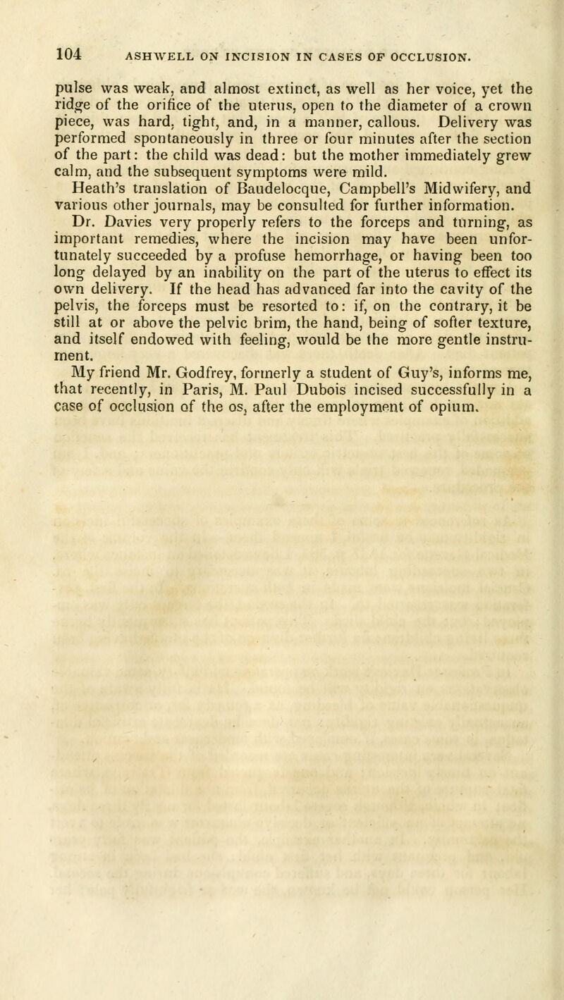 pulse was weak, and almost extinct, as well as her voice, yet the ridtye of the orifice of the uterus, open to the diameter of a crown piece, was hard, tight, and, in a manner, callous. Delivery was performed spontaneously in three or four minutes after the section of the part: the child was dead: but the mother immediately grew calm, and the subsequent symptoms were mild. Heath's translation of Baudelocque, Campbell's Midwifery, and various other journals, may be consulted for further information. Dr. Davies very properly refers to the forceps and turning, as important remedies, where the incision may have been unfor- tunately succeeded by a profuse hemorrhage, or having been too long delayed by an inability on the part of the uterus to effect its own delivery. If the head has advanced far into the cavity of the pelvis, the forceps must be resorted to: if, on the contrary, it be still at or above the pelvic brim, the hand, being of softer texture, and itself endowed with feeling, would be the more gentle instru- ment. My friend Mr. Godfrey, formerly a student of Guy's, informs me, that recently, in Paris, M. Paul Dubois incised successfully in a case of occlusion of the osj after the employment of opium.