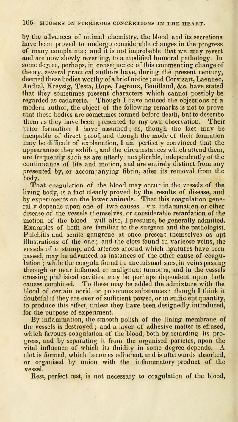by the advances of animal chemistry, the blood and its secretions have been proved to undergo considerable changes in the progress of many complaints ; and it is not improbable that we may revert and are now slowly reverting, to a modified humoral pathology. In some degree, perhaps, in consequence of this commencing change of theory, several practical authors have, during the present century, deemed these bodies worthy of a brief notice; and Corvisart, Laennec, Andral, Kreysig, Testa, Hope, Legroux, Bouillaud; &c. have stated that they sometimes present characters which cannot possibly be regarded as cadaveric. Though I have noticed the objections of a modern author, the object of the following remarks is not to prove that these bodies are sometimes formed before death, but to describe them as they have been presented to my own observation. Their prior formation I have assumed; as, though the fact may be incapable of direct proof, and though the mode of their formation may be difficult of explanation, I am perfectly convinced that the appearances they exhibit, and the circumstances which attend them, are frequently such as are utterly inexplicable, independently of the continuance of life and motion, and are entirely distinct from any- presented by, or accora^ anying fibrin, after its removal from the body. That coagulation of the blood may occur in the vessels of the living body, is a fact clearly proved by the results of disease, and by experiments on the lower animals. That this coagulation gene- rally depends upon one of two causes—viz. inflammation or other disease of the vessels themselves, or considerable retardation of the motion of the blood—will also, I presume, be generally admitted. Examples of both are familiar to the surgeon and the pathologist. Phlebitis and senile gangrene at once present themselves as apt illustrations of the one; and the clots found in varicose veins, the vessels of a stump, and arteries around which ligatures have been passed, may be advanced as instances of the other cause of coagu- lation ; while the coagula found in aneurismal sacs, in veins passing through or near inflamed or malignant tumours, and in the vessels crossing phthisical cavities, may be perhaps dependent upon both causes combined. To these may be added the admixture with the blood of certain acrid or poisonous substances : though I think it doubtful if they are ever of sufficient power, or in sufficient quantity, to produce this effect, unless they have been designedly introduced, for the purpose of experiment. By inflammation, the smooth polish of the lining membrane of the vessels is destroyed ; and a layer of adhesive matter is eflused, which favours coagulation of the blood, both by retarding its pro- gress, and by separating it from the organised parietes, upon the vital influence of which its fluidity in some degree depends. A clot is formed, which becomes adherent, and is afterwards absorbed, or organised by union with the inflammatory product of the vessel. Rest, perfect rest, is not necessary to coagulation of the blood,
