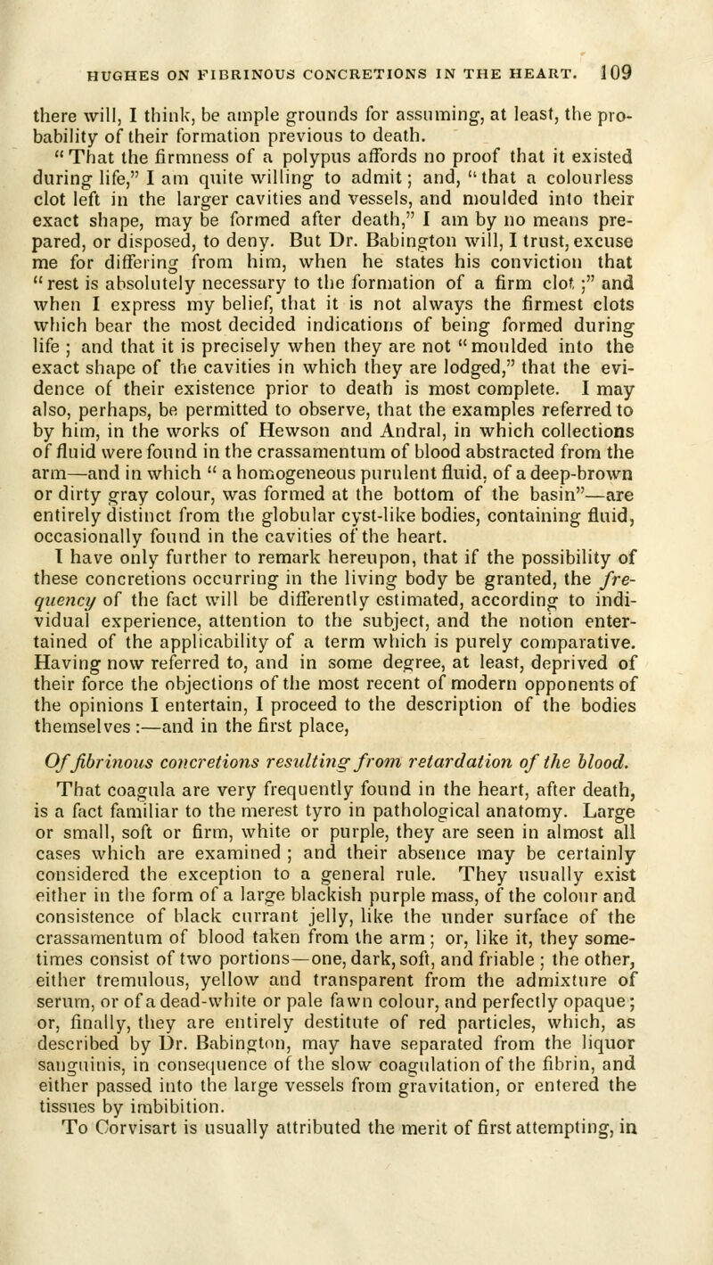 there will, I think, be ample grounds for assuming, at least, the pro- bability of their formation previous to death.  That the firmness of a polypus affords no proof that it existed during life, I am quite willing to admit; and, that a colourless clot left in the larger cavities and vessels, and n)0ulded into their exact shape, may be formed after death, I am by no means pre- pared, or disposed, to deny. But Dr. Babington will, I trust, excuse me for differing from him, when he states his conviction that rest is absolutely necessary to the formation of a firm clot ; and when I express my belief, that it is not always the firmest clots which bear the most decided indications of being formed during life ; and that it is precisely when they are not moulded into the exact shape of the cavities in which they are lodged, that the evi- dence of their existence prior to death is most complete. I may also, perhaps, be permitted to observe, that the examples referred to by him, in the works of Hewson and Andral, in which collections of fluid were found in the crassamentum of blood abstracted from the arm—and in which  a homogeneous purulent fluid, of a deep-brown or dirty gray colour, was formed at the bottom of the basin—are entirely distinct from the globular cyst-like bodies, containing fluid, occasionally found in the cavities of the heart. 1 have only further to remark hereupon, that if the possibility of these concretions occurring in the living body be granted, the fre- quency of the fact will be differently estimated, according to indi- vidual experience, attention to the subject, and the notion enter- tained of the applicability of a term which is purely comparative. Having now referred to, and in some degree, at least, deprived of their force the objections of the most recent of modern opponents of the opinions I entertain, I proceed to the description of the bodies themselves :—and in the first place, Of fibrinous concretions resulting from retardation of the Mood. That coagula are very frequently found in the heart, after death, is a fact familiar to the merest tyro in pathological anatomy. Large or small, soft or firm, white or purple, they are seen in almost all cases which are examined ; and their absence may be certainly considered the exception to a general rule. They usually exist either in the form of a large blackish purple mass, of the colour and consistence of black currant jelly, like the under surface of the crassamentum of blood taken from the arm ; or, like it, they some- times consist of two portions—one, dark, soft, and friable ; the other, either tremulous, yellow and transparent from the admixture of serum, or of a dead-white or pale fawn colour, and perfectly opaque; or, finally, they are entirely destitute of red particles, which, as described by Ur. Babington, may have separated from the liquor sanguinis, in consequence of the slow coagulation of the fibrin, and either passed into the large vessels from gravitation, or entered the tissues by imbibition. To Corvisart is usually attributed the merit of first attempting, in