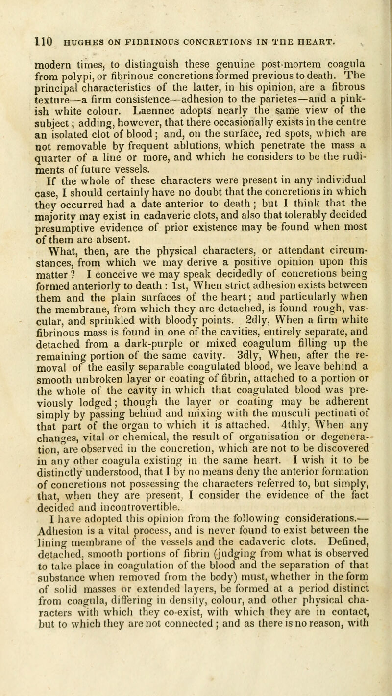modern times, to distinguish these genuine post-mortera coagula from polypi, or fibrinous concretions formed previous to death. The principal characteristics of the latter, in his opinion, are a fibrous texture—a firm consistence—adhesion to the parietes—and a pink- ish white colour. Laennec adopts nearly the same view of the subject; adding, however, that there occasionally exists in the centre an isolated clot of blood; and, on the surface, red spots, which are not removable by frequent ablutions, which penetrate the mass a quarter of a line or more, and which he considers to be the rudi- ments of future vessels. If the whole of these characters were present in any individual case, I should certainly have no doubt that the concretions in which they occurred had a date anterior to death ; but I think that the majority may exist in cadaveric clots, and also that tolerably decided presumptive evidence of prior existence may be found when most of them are absent. What, then, arc the physical characters, or attendant circum- stances, from which we may derive a positive opinion upon this matter ? I conceive we may speak decidedly of concretions being formed anteriorly to death : 1st, When strict adhesion exists between them and the plain surfaces of the heart; and particularly when the membrane, from which they are detached, is found rough, vas- cular, and sprinkled with bloody points. 2dly, When a firm white fibrinous mass is found in one of the cavities, entirely separate, and detached from a dark-purple or mixed coagulum filling up the remaining portion of the same cavity. 3dly, When, after the re- moval of the easily separable coagulated blood, we leave behind a smooth unbroken layer or coating of fibrin, attached to a portion or the whole of the cavity in which that coagulated blood was pre- viously lodged; though the layer or coating may be adherent simply by passing behind and mixing with the musculi pectinati of that part of the organ to which it is attached. 4thly. When any changes, vital or chemical, the result of organisation or degenera- tion, are observed in the concretion, which are not to be discovered in any other coagula existing in the same heart. I wish it to be distinctly understood, that 1 by no means deny the anterior formation of concretions not possessing the characters referred to, but simply, that, when they are present, I consider the evidence of the fact decided and incontrovertible. I have adopted this opinion from the following considerations.— Adhesion is a vital process, and is never found to exist between the lining membrane of the vessels and the cadaveric clots. Defined, detached, smooth portions of fibrin (judging from what is observed to take place in coagulation of the blood and the separation of that substance when removed from the body) must, whether in the form of solid masses or extended layers, be formed at a period distinct from coagula, differing in density, colour, and other physical cha- racters with which they co-exist, with which they are in contact, but to which they are not connected ; and as there is no reason, with