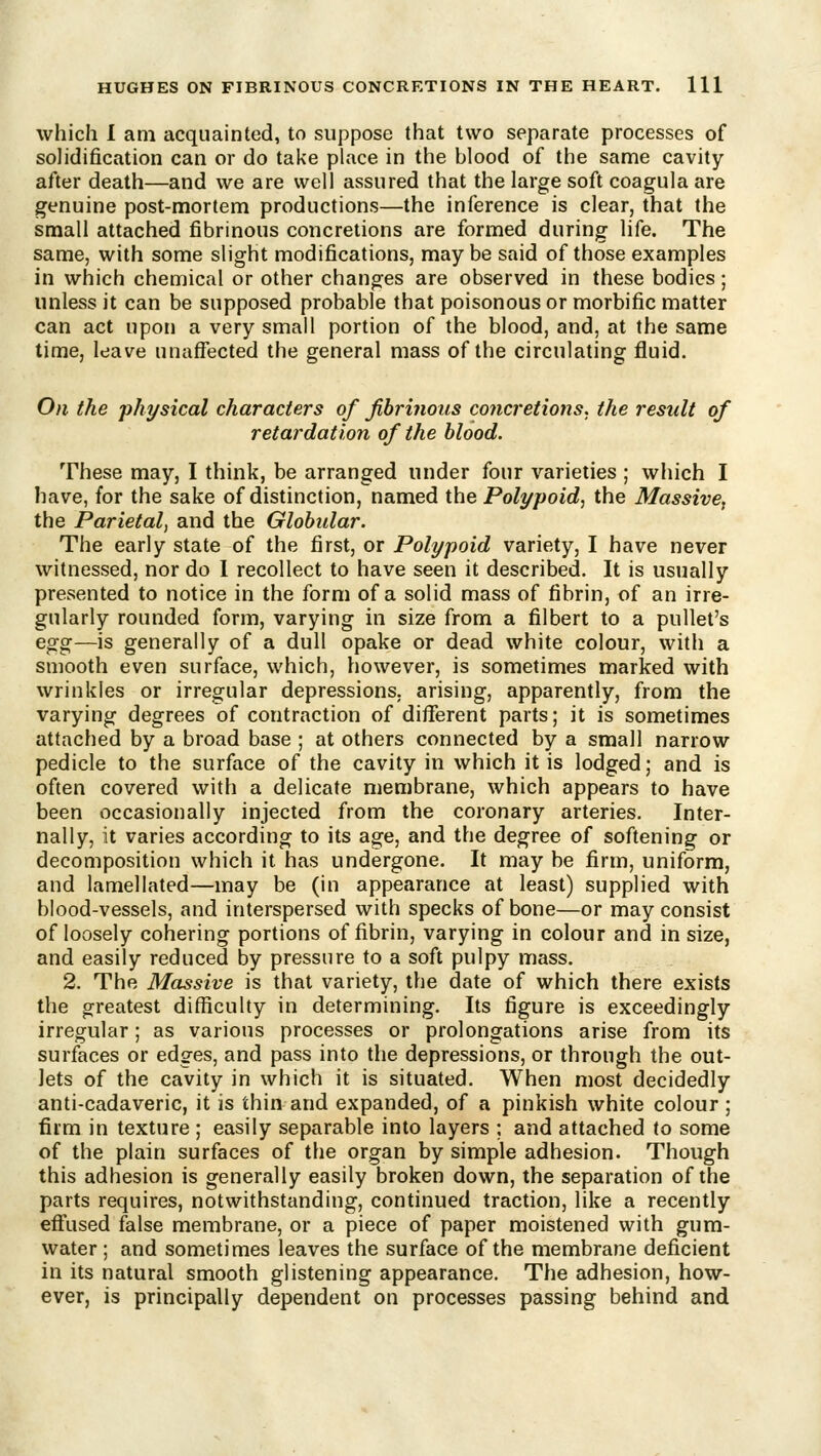 which I am acquainted, to suppose that two separate processes of solidification can or do take place in the blood of the same cavity after death—and we are well assured that the large soft coagula are genuine post-mortem productions—the inference is clear, that the small attached fibrinous concretions are formed during life. The same, with some slight modifications, maybe said of those examples in which chemical or other changes are observed in these bodies; unless it can be supposed probable that poisonous or morbific matter can act upon a very small portion of the blood, and, at the same time, leave unaffected the general mass of the circulating fluid. On the physical characters of fibrinous concretions, the result of retardation of the blood. These may, I think, be arranged under four varieties ; which I have, for the sake of distinction, named the Polypoid, the Massive^ the Parietal, and the Globular. The early state of the first, or Polypoid variety, I have never witnessed, nor do I recollect to have seen it described. It is usually presented to notice in the form of a solid mass of fibrin, of an irre- gularly rounded form, varying in size from a filbert to a pullet's egg—is generally of a dull opake or dead white colour, with a smooth even surface, which, however, is sometimes marked with wrinkles or irregular depressions, arising, apparently, from the varying degrees of contraction of different parts; it is sometimes attached by a broad base ; at others connected by a small narrow pedicle to the surface of the cavity in which it is lodged; and is often covered with a delicate membrane, which appears to have been occasionally injected from the coronary arteries. Inter- nally, it varies according to its age, and the degree of softening or decomposition which it has undergone. It may be firm, uniform, and lamellated—may be (in appearance at least) supplied with blood-vessels, and interspersed with specks of bone—or may consist of loosely cohering portions of fibrin, varying in colour and in size, and easily reduced by pressure to a soft pulpy mass. 2. The Massive is that variety, the date of which there exists the greatest difficulty in determining. Its figure is exceedingly irregular; as various processes or prolongations arise from its surfaces or edges, and pass into the depressions, or through the out- lets of the cavity in which it is situated. When most decidedly anti-cadaveric, it is thin and expanded, of a pinkish white colour ; firm in texture ; easily separable into layers ; and attached to some of the plain surfaces of the organ by simple adhesion. Though this adhesion is generally easily broken down, the separation of the parts requires, notwithstanding, continued traction, like a recently eff'used false membrane, or a piece of paper moistened with gum- water ; and sometimes leaves the surface of the membrane deficient in its natural smooth glistening appearance. The adhesion, how- ever, is principally dependent on processes passing behind and