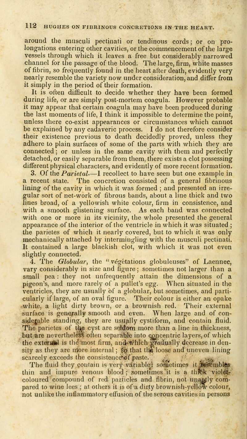 around the musculi pectinati or tendinous cords; or on pro- longations entering other cavities, or the commencement of the large vessels through which it leaves a free but considerably narrowed channel for the passage of the blood. The large, firm, white masses of fibrin, so frequently found in the heart after death, evidently very nearly resemble the variety now under consideration, and differ from it simply in the period of their formation. It is often difficult to decide whether they have been formed during life, or are simply post-mortem coagula. However probable it may appear that certain coagula may have been produced during the last moments of life, I think it impossible to determine the point, unless there co-exist appearances or circumstances which cannot be explained by any cadaveric process. I do not therefore consider their existence previous to death decidedly proved, unless they adhere to plain surfaces of some of the parts with which they are connected; or unless in the same cavity with them and perfectly detached, or easily separable from them, there exists a clot possessing different physical characters, and evidently of more recent formation. 3. 0( the Parietal.—1 recollect to have seen but one example in a recent state. The concretion consisted of a general fibrinous lining of the cavity in which it was formed ; and presented an irre- gular sort of net-work of fibrous bands, about a line thick and two lines broad, of a yellowish white colour, firm in consistence, and with a smooth glistening surface. As each band was connected with one or more in its vicinity, the whole presented the general appearance of the interior of the ventricle in which it was situated ; the parietes of which it nearly covered, but to which it was only mechanically attached by intermingling with the musculi pectinati. It contained a large blackish clot, with wliich it was not even slightly connected. 4. The Globular, the  vegetations globuleuses of Laennee, vary considerably in size and figure; sometimes not larger than a small pea: they not unfrequently attain the dimensions of a pigeon's, and more rarely of a pullet's egg. When situated in the ventricles, they are usually of a globular, but sometimes, and parti- cularly if large, of an oval figure. Their colour is either an opake white, a light dirty brown, or a brownish red. Their external surface is generally smooth and even. When large and of con- siderable standing, they are usually cystiform, and contain fluid. The parietes of tl^e cyst are seldom more than a line in thickness, but.^re nevertheless often separafefe into ccpcentric layers, of which the exterMikl is thdmost firm, and«tvhich gVkdually decrease in den- sity as they are more internal; §'qh that tlag' loose and' uneven lining scarcely exceeds the consistenccStif,paste. .•;  . .^, The fluid they contain is very vdriable: softjetimes it J^RS^mblfts thin and impure venous blood; sometimes'it is a thrck violet-^ coloured compound of red j)articles and fibrin, not unaatly com- pared to wine lees ; at others it is of a dirty brownish-yellotv colour, not unlike the inflammatory effusion of the serous cavities in persons