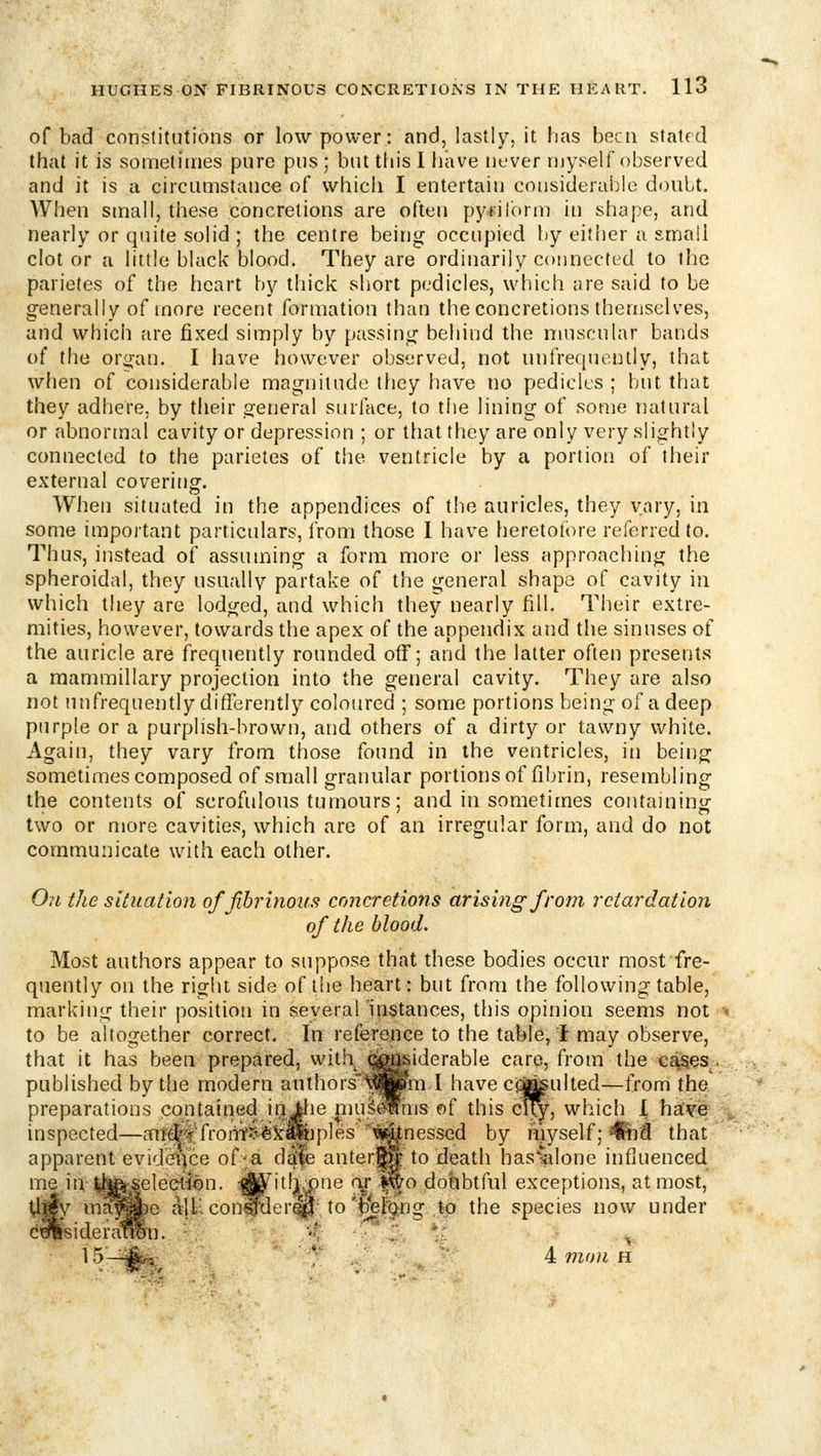 of bad constitutions or low power: and, lastly, it has been stated that it is sometimes pure pus ; but this I have never myself observed and it is a circumstance of which I entertain considerable doubt. When small, these concretions are often pyiilbrm in shape, and nearly or quite solid ; the centre being occupied by either a small clot or a little black blood. They are ordinarily connected to the parietes of the heart by thick short pedicles, which are said to be generally of more recent formation than the concretions themselves, and whicii are fixed simply by passing behind the muscular bands of the organ. I have however observed, not iuifref[uently, that when of considerable magnitude they have no pedicles ; but that they adhere, by their general surface, to tiie lining of some natural or abnormal cavity or depression ; or that they are only very slightly connected to the parietes of the ventricle by a portion of their external covering. When situated in the appendices of the auricles, they vary, in some important particulars, from those 1 have heretofore referred to. Thus, instead of assun:»ing a form more or less approaching the spheroidal, they usuallv partake of the general shape of cavity in which they are lodged, and which they nearly fill. Their extre- mities, however, towards the apex of the appendix and the sinuses of the auricle are frequently rounded off; and the latter often presents a mammillary projection into the general cavity. They are also not nnfrequently differently coloured ; some portions being of a deep purple or a purplish-brown, and others of a dirty or tawny white. Again, they vary from those found in the ventricles, in being sometimes composed of small granular portions of fibrin, resembling the contents of scrofulous tumours; and in sometimes containing two or more cavities, which are of an irregular form, and do not communicate with each other. On the situation of fibrinous concretions arising from retardation of the blood. Most authors appear to suppose that these bodies occur most fre- quently on the right side of tlie heart: but from the following table, marking their position in several'instances, this opinion seems not ■< to be altogether correct. In reference to the table, 1 may observe, that it has been prepared, with ^^iderable care, from the c£^es , published by the modern authors'^^jwrn I haveci^ulted—from the, preparations contaitied in llie niu^^ms of this city, which 1 hsCw v inspected—mt(^<f^froriVi^kl^ipies ii^nesscd by myself; 4&id that apparent evideifce of-a ddle anter|^ to death has%lone influenced me in ^h^ai^seleclfen. :rf^itlj.x)ne ry .^o doinbtful exceptions, at most, ^||y ii^^^^e alb. con^deri^ to'b|eFong to the species now under dulisideratSln. r 15—A« 4 mon h
