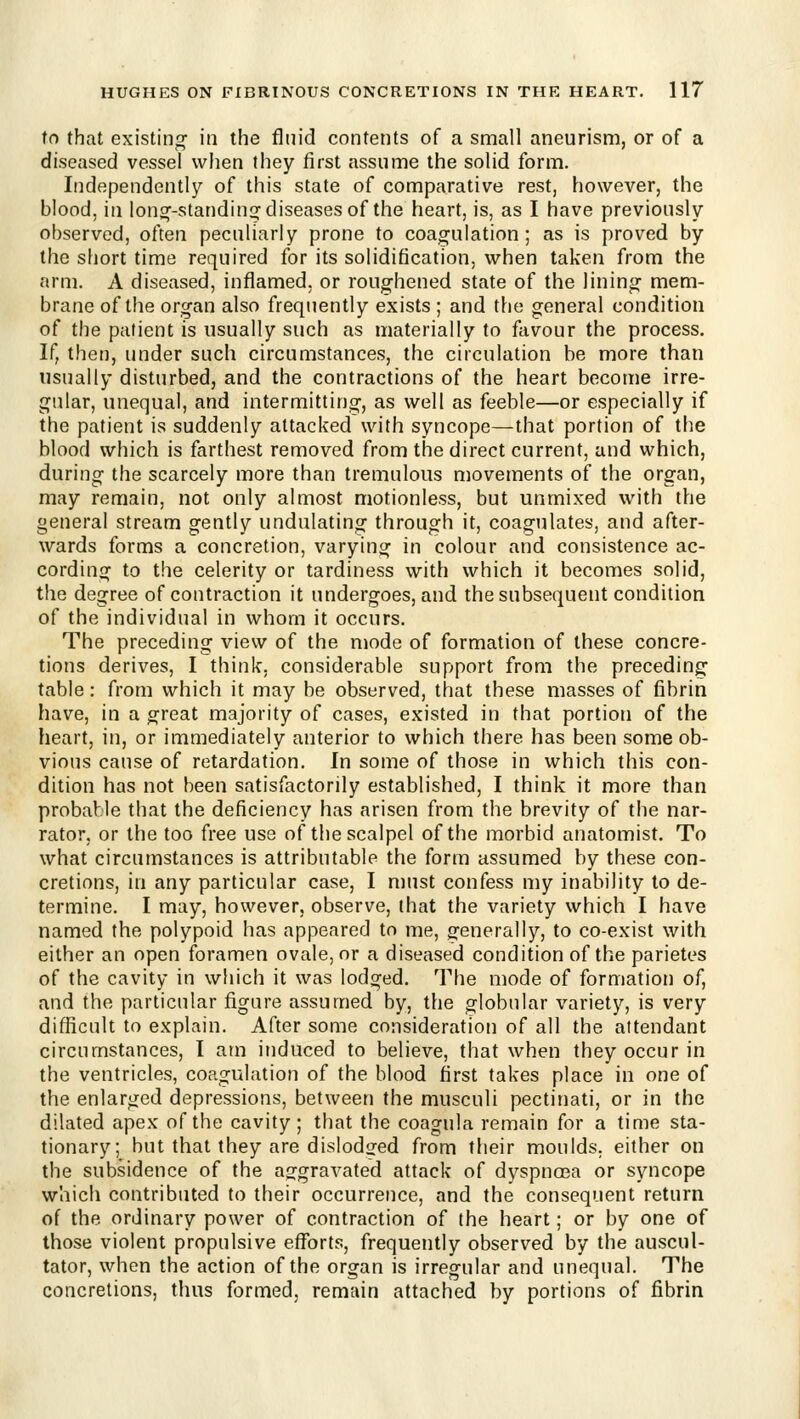 to that existing in the fluid contents of a small aneurism, or of a diseased vessel when they first assume the solid form. Independently of this state of comparative rest, however, the blood, in lon^-standins: diseases of the heart, is, as I have previously observed, often peculiarly prone to coagulation; as is proved by the short time required for its solidification, when taken from the arm. A diseased, inflamed, or roughened state of the lining mem- brane of the organ also frequently exists ; and the general condition of the patient is usually such as materially to favour the process. If, then, under such circumstances, the circulation be more than usually disturbed, and the contractions of the heart become irre- gular, unequal, and intermitting, as well as feeble—or especially if the patient is suddenly attacked with syncope—that portion of the blood which is farthest removed from the direct current, and which, during the scarcely more than tremulous movements of the organ, may remain, not only almost motionless, but unmixed with the general stream gently undulating through it, coagulates, and after- wards forms a concretion, varying in colour and consistence ac- cording to the celerity or tardiness with which it becomes solid, the degree of contraction it undergoes, and the subsequent condition of the individual in whom it occurs. The preceding view of the mode of formation of these concre- tions derives, I think, considerable support from the preceding table: from which it may be observed, that these masses of fibrin have, in a great majority of cases, existed in that portion of the heart, in, or immediately anterior to which there has been some ob- vious cause of retardation. In some of those in which this con- dition has not been satisfactorily established, I think it more than probable that the deficiency has arisen from the brevity of the nar- rator, or the too free use of the scalpel of the morbid anatomist. To what circumstances is attributable the form assumed by these con- cretions, in any particular case, I must confess my inability to de- termine. I may, however, observe, that the variety which I have named the polypoid has appeared to me, generally, to co-exist with either an open foramen ovale, or a diseased condition of the parietes of the cavity in which it was lodged. The mode of formation of, and the particular figure assumed by, the globular variety, is very difficult to explain. After some consideration of all the attendant circumstances, I atn induced to believe, that when they occur in the ventricles, coagulation of the blood first takes place in one of the enlarged depressions, between the musculi pectinati, or in the dilated apex of the cavity; that the coagula remain for a time sta- tionary; but that they are dislodofed from their moulds, either on the subsidence of the ag'gravated attack of dyspnoea or syncope which contributed to their occurrence, and the consequent return of the ordinary power of contraction of the heart; or by one of those violent propulsive efforts, frequently observed by the auscul- tator, when the action of the organ is irregular and unequal. The concretions, thus formed, remain attached by portions of fibrin
