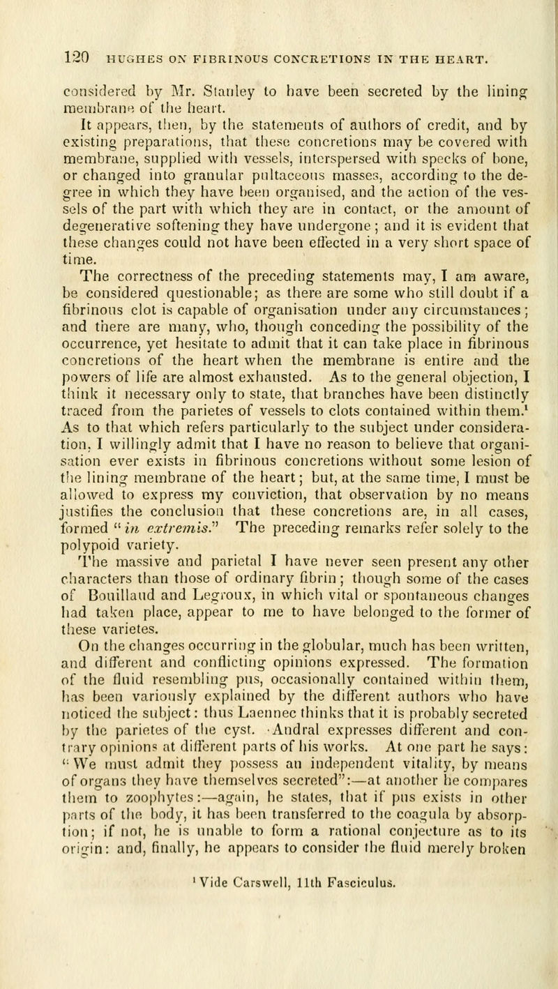 considered by Mr. Stanley to have been secreted by the linino^ raenibrane of the heart. It appears, then, by tfie statements of authors of credit, and by existino preparations, that these concretions may be covered with membrane, supphed with vessels, interspersed with specks of bone, or changed into granular pnltaceons masses, according to the de- gree in which they have l)een organised, and the action of the ves- sels of the part with which they are in contact, or the amount of degenerative softening they have undergone; and it is evident that these changes could not have been effected in a very short space of time. The correctness of the preceding statements may, I am aware, be considered questionable; as there are some who still doubt if a fibrinous clot is capable of organisation under any circumstances ; and there are many, who, though conceding the possibility of the occurrence, yet hesitate to admit that it can take place in fibrinous concretions of the heart when the membrane is entire and the powers of life are almost exhausted. As to the general objection, I think it necessary only to state, that branches have been distinctly traced from the parietes of vessels to clots contained within them.* As to that which refers particularly to the subject under considera- tion, I willingly admit that I have no reason to believe that organi- sation ever exists in fibrinous concretions without some lesion of t!ie lining membrane of the heart; but, at the same time, I must be allowed to express my conviction, that observation by no means justifies the conclusion that these concretions are, in all cases, formed  in extremist The preceding remarks refer solely to the polypoid variety. The massive and parietal I have never seen present any other characters than those of ordinary fibrin; though some of the cases of Bouillaud and Legroux, in which vital or spontaneous changes had taken place, appear to me to have belonged to the former of these varietes. On the changes occurring in the globular, much has been written, and different and conflicting opinions expressed. The formation of the fluid resembling pus, occasionally contained witliin them, has been variously explained by the different authors who have noticed the subject: thus Laennec thinks that it is probably secreted by the parietes of the cyst. Andral expresses different and con- trary opinion? at difterent parts of his works. At one part he says: '•We must admit they possess an independent vitality, by means of organs they have themselves secreted:—at another he compares them to zoophytes:—again, he states, that if pus exists in other parts of the body, it heis been transferred to the coagula by absorp- tion; if not, he is unable to form a rational conjecture as to its origin: and, finally, he appears to consider the fluid merely broken 'Vide Carsvvell, 11th Fasciculus.