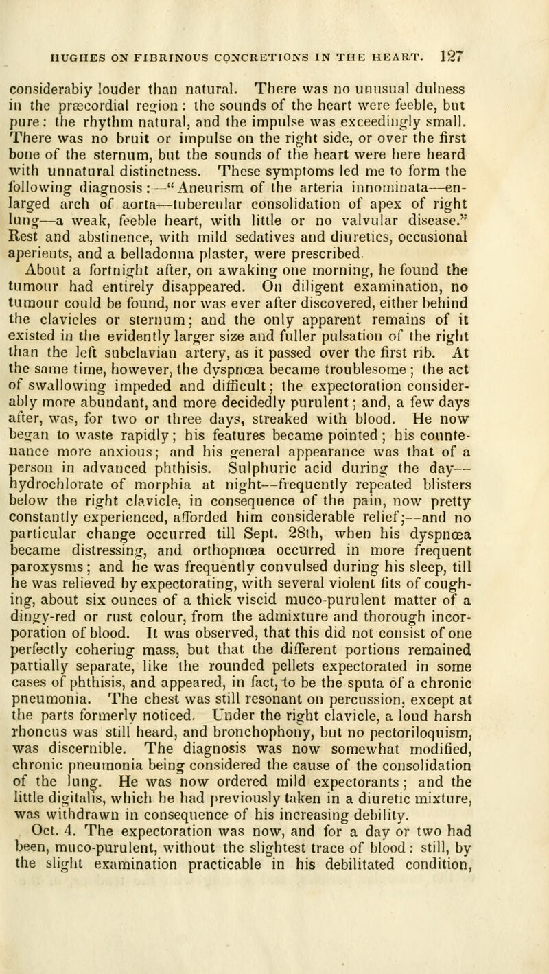 considerably louder than natural. There was no unusual dulness in the prascordial reofion : the sounds of the heart were feeble, but pure: the rhythm natural, and the impulse was exceedingly small. There was no bruit or impulse on the right side, or over the first bone of the sternum, but the sounds of the heart were here heard with unnatural distinctness. These symptoms led me to form the followingr diag-nosis :—Aneurism of the arteria innominata—en- larged arch of aorta—tubercular consolidation of apex of right lung—a weak, feeble heart, with little or no valvular disease. Rest and abstinence, with mild sedatives and diuretics, occasional aperients, and a belladonna plaster, were prescribed. About a fortnight after, on awaking one morning, he found the tumour had entirely disappeared. On diligent examination, no tumour could be found, nor was ever after discovered, either behind the clavicles or sternum; and the only apparent remains of it existed in the evidently larger size and fuller pulsation of the right than the left subclavian artery, as it passed over the first rib. At the same time, however, the dyspnoea became troublesome ; the act of swallowing impeded and difficult; the expectoration consider- ably more abundant, and more decidedly purulent; and, a few days after, was, for two or three days, streaked with blood. He now began to waste rapidly; his features became pointed; his counte- nance more anxious; and his general appearance was that of a person in advanced phthisis. Sulphuric acid during the day— hydrochlorate of morphia at night—frequently repeated blisters below the right clavicle, in consequence of the pain, now pretty constantly experienced, afforded him considerable relief;—and no particular change occurred till Sept. 28th, when his dyspnoea became distressing, and orthopnoea occurred in more frequent paroxysms; and he was frequently convulsed during his sleep, till he was relieved by expectorating, with several violent fits of cough- ing, about six ounces of a thick viscid muco-purulent matter of a dingy-red or rust colour, from the admixture and thorough incor- poration of blood. It was observed, that this did not consist of one perfectly cohering mass, but that the different portions remained partially separate, like the rounded pellets expectorated in some cases of phthisis, and appeared, in fact, to be the sputa of a chronic pneumonia. The chest was still resonant on percussion, except at the parts formerly noticed. Under the right clavicle, a loud harsh rhoncus was still heard, and bronchophony, but no pectoriloquism, was discernible. The diagnosis was now somewhat modified, chronic pneumonia being considered the cause of the consolidation of the lung. He was now ordered mild expectorants ; and the little digitalis, which he had j>reviously taken in a diuretic mixture, was withdrawn in consequence of his increasing debility. Oct. 4. The expectoration was now, and for a day or two had been, muco-purulent, without the slightest trace of blood: still, by the slight examination practicable in his debilitated condition,
