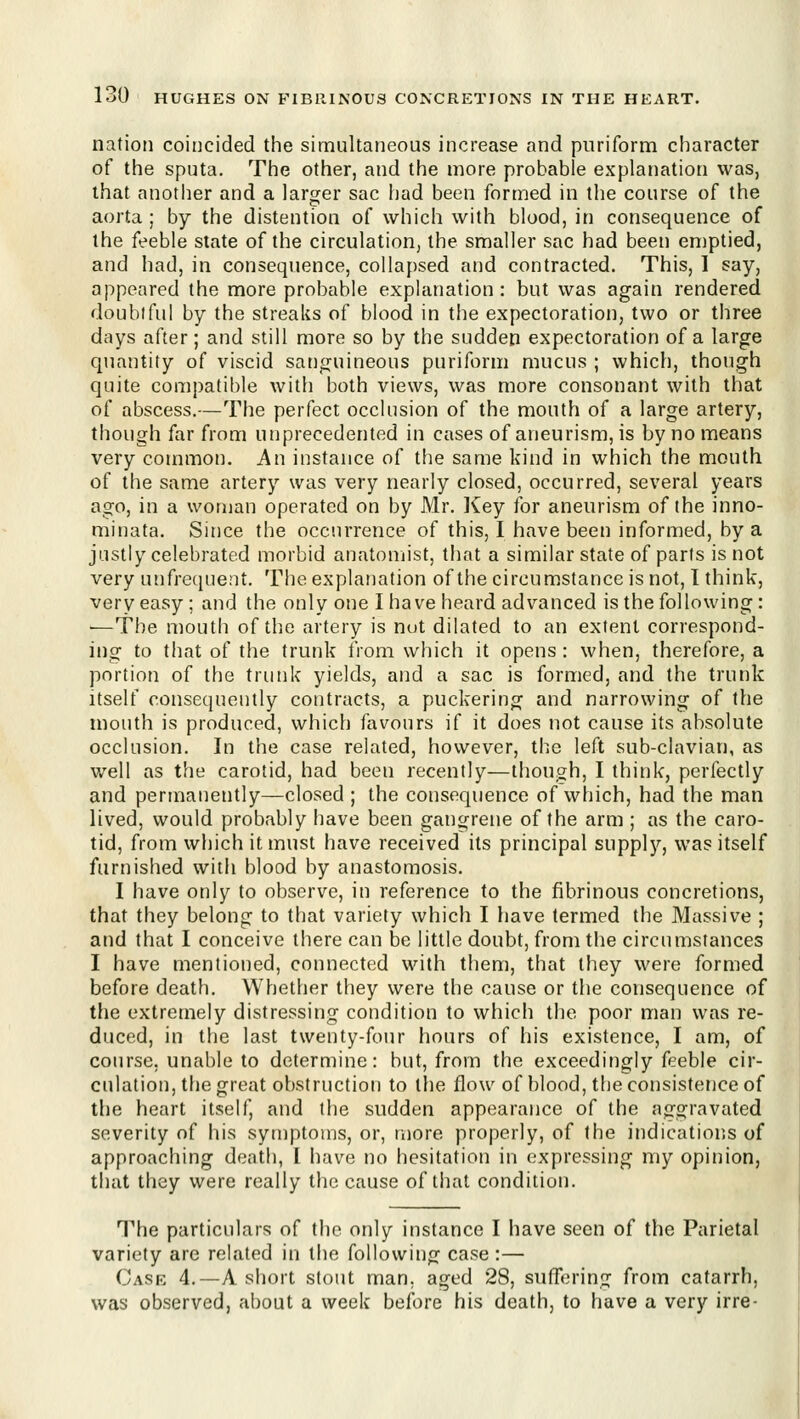 nation coincided the simultaneous increase and puriform character of the sputa. The other, and the more probable explanation was, that anotlier and a larger sac had been formed in the course of the aorta ; by the distention of which with blood, in consequence of the feeble state of the circulation, the smaller sac had been eniptied, and had, in consequence, collapsed and contracted. This, I say, appeared the more probable explanation: but was again rendered doubtful by the streaks of blood in the expectoration, two or three days after; and still more so by the sudden expectoration of a large quantity of viscid sanguineous puriform mucus ; which, though quite compatible with both views, was more consonant with that of abscess.—The perfect occlusion of the mouth of a large artery, though far from unprecedented in cases of aneurism, is by no means very common. An instance of the same kind in which the mouth of the same artery was very nearly closed, occurred, several years ago, in a woman operated on by Mr. l^ey for aneurism of the inno- minata. Since the occurrence of this, I have been informed, by a justly celebrated morbid anatomist, that a similar state of parts is not very unfrequent. The explanation of the circumstance is not, I think, very easy ; and the only one I have heard advanced is the following: —The mouth of the artery is nut dilated to an extent correspond- ing to that of the trunk from which it opens : when, therefore, a portion of the trunk yields, and a sac is formed, and the trunk itself consequently contracts, a puckering and narrowing of the mouth is produced, which favours if it does not cause its absolute occlusion. In the case related, however, the left sub-clavian, as well as the carotid, had been recently—though, I think, perfectly and permanently—closed ; the consequence of which, had the man lived, would probably have been gangrene of the arm ; as the caro- tid, from which it must have received its principal supply, was itself furnished with blood by anastomosis. I have only to observe, in reference to the fibrinous concretions, that they belong to that variety which I have termed the Massive ; and that I conceive there can be little doubt, from the circumstances I have mentioned, connected with them, that they were formed before death. Whether they were the cause or tlie consequence of the extremely distressing condition to which the poor man was re- duced, in the last twenty-four hours of his existence, I am, of course, unable to determine: but, from the exceedingly feeble cir- culation, the great obstruction to the flow of blood, the consistence of tlie heart itself, and the sudden appearance of the aggravated severity of liis symptoms, or, more properly, of the indications of approaching death, I have no hesitation in expressing my opinion, that they were really the cause of that condition. The particulars of the only instance I have seen of the Parietal variety are related in the following case:— Case 4.—A short stout man. aged 28, suffering from catarrh, was observed, about a week before his death, to have a very irre-