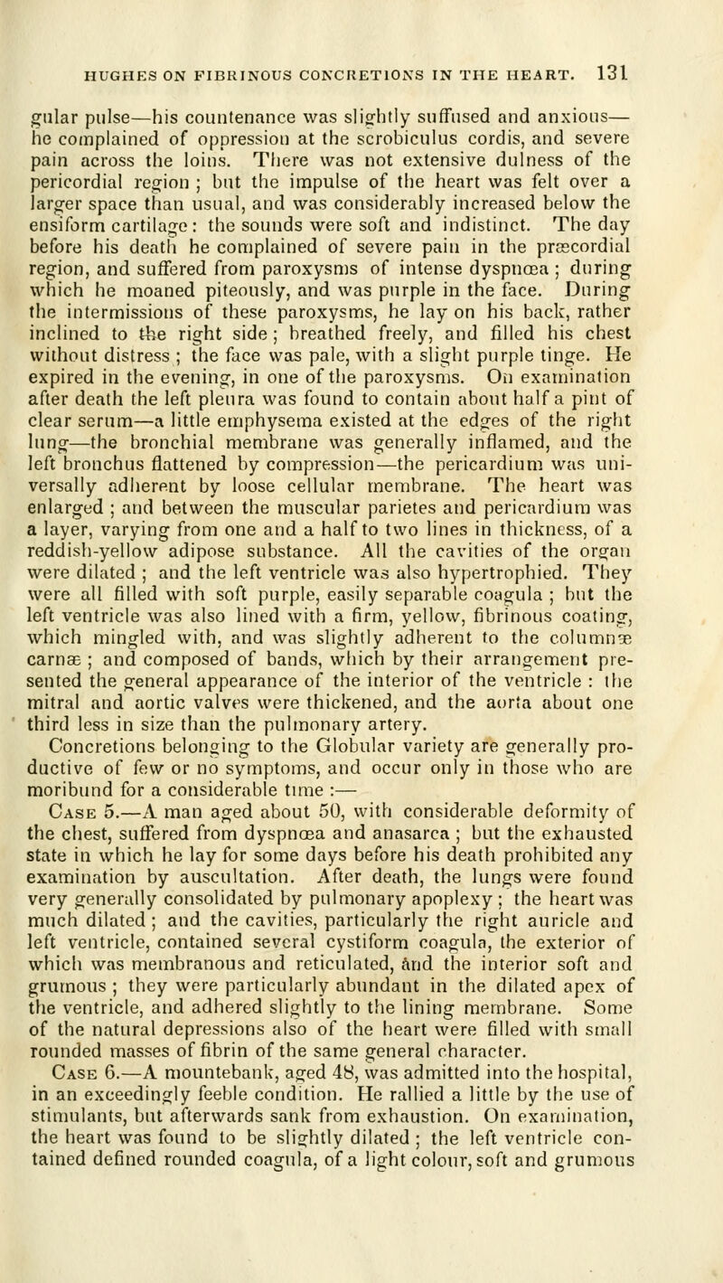 giilar pulse—his countenance was sligfhtly suffused and anxious— he complained of oppression at the scrobiculus cordis, and severe pain across the loins. There was not extensive dulness of the pericordial region ; but the impulse of the heart was felt over a larg-er space than usual, and was considerably increased below the ensiform cartilage : the sounds were soft and indistinct. The day before his death he complained of severe pain in the prsscordial region, and suffered from paroxysms of intense dyspnoea ; during which he moaned piteously, and was purple in the face. During the intermissions of these paroxysms, he lay on his back, rather inclined to the right side ; breathed freely, and filled his chest without distress ; the face was pale, with a slight purple tinge. He expired in the evening, in one of the paroxysms. On examination after death the left pleura was found to contain about half a pint of clear serum—a little emphysema existed at the edges of the right lung—the bronchial membrane was generally inflamed, and the left bronchus flattened by compression—the pericardium was uni- versally adherent by loose cellular membrane. The heart was enlarged ; and between the muscular parietes and pericardium was a layer, varying from one and a half to two lines in thickness, of a reddish-yellow adipose substance. All the cavities of the organ were dilated ; and the left ventricle was also hypertrophied. They were all filled with soft purple, easily separable coagula ; but the left ventricle was also lined with a firm, yellow, fibrinous coating, which mingled with, and was slightly adherent to the columnge carnae ; and composed of bands, which by their arrangement pre- sented the general appearance of the interior of the ventricle : the mitral and aortic valves were thickened, and the at)rta about one third less in size than the pulmonary artery. Concretions belonging to the Globular variety are generally pro- ductive of few or no symptoms, and occur only in those who are moribund for a considerable tune :— Case 5.—A man aged about 50, with considerable deformity of the chest, suffered from dyspnoea and anasarca ; but the exhausted state in which he lay for some days before his death prohibited any examination by auscultation. After death, the lungs were found very generally consolidated by pulmonary apoplexy; the heart was much dilated; and the cavities, particularly the right auricle and left ventricle, contained several cystiform coagula, the exterior of which was membranous and reticulated, hiid the interior soft and grumous ; they were particularly abundant in the dilated apex of the ventricle, and adhered slightly to the lining membrane. Some of the natural depressions also of the heart were filled with small rounded masses of fibrin of the same general character. Case 6.—A mountebank, aged 48, was admitted into the hospital, in an exceedingly feeble condition. He rallied a little by the use of stimulants, but afterwards sank from exhaustion. On examination, the heart was found to be slightly dilated ; the left ventricle con- tained defined rounded coagula, of a light colour, soft and grumous