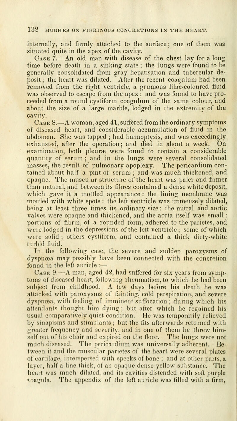 internally, and firmly attached to the surface; one of them was situated quite in the apex of the cavity. Case 7.—An old man with disease of the chest lay for a long time before death in a sinking state ; the lungs were found to be generally consolidated from gray hepatisation and tubercular de- posit; the heart was dilated. After the recent coagulunj had been removed from the right ventricle, a grumous lilac-coloured fluid was observed to escape from the apex; and was found to have pro- ceeded from a round cystiform coagulum of the same colour, and about the size of a large marble, lodged in the extremity of the cavity. Case 8.—A woman, aged 41, suffered from the ordinary symptoms of diseased heart, and considerable accumulation of fluid in the abdomen. She was tapped ; had hsemoptysis, and was exceedingly exhausted, after the operation; and died in about a week. On examination, both pleurae were found to contain a considerable quantity of serum ; and in the lungs were several consolidated masses, the result of pulmonary apoplexy. The pericardium con- tained about half a pint of serum ; and was much thickened, and opaque. The muscular structure of the heart was paler and firmer than natural, and between ils fibres contained a dense white deposit, which gave it a mottled appearance : the lining membrane was mottled with white spots : the left ventricle was immensely dilated, being at least three times its ordinary size: the mitral and aortic valves were opaque and thickened, and the aorta itself was small: portions of fibrin, of a rounded form, adhered to the parietes, and were lodged in the depressions of the left ventricle; some of which were solid ; others cystiforn), and contained a thick dirty-white turbid fluid. In the following case, the severe and sudden paroxysms of dyspncea may possibly have been connected with the concretion found in the left auricle:— Case 9.—A man, aged 42, had suff'ered for six years from symp- toms of diseased heart, following rheumatism, to which he had been subject from childhood. A few days before his death he was attacked with paroxysms of fainting, cold perspiration, and severe dyspnoBa, with feeling of imminent suffocation; during which his attendants thought him dying; but after which he regained his usual comparatively quiet condition. He was temporarily relieved by sinapisms and stimulants; but the fits afterwards returned with greater frequency and severity, and in one of then) he threw him- self out of his chair and expired on the floor. The lungs were not much diseased. The pericardium was universally adherent. Be- tween it and the muscular parietes of the heart were several plates of cartilage, interspersed with specks of bone ; and at other paits, a layer, half a line thick, of an opaque dense yellow substance. The heart was much dilated, and its cavities distended with soft purple •i/oagiila. The appendix of the left auricle was filled with a firm.
