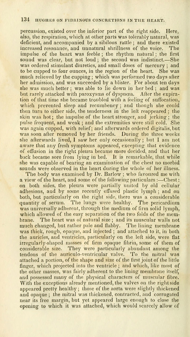 percussion, existed over the inferior part of the rigfht side. Here, also, the respiration, which at other parts was tolerably natural, was deficient, and accompanied by a sibilous rattle ; and there existed increased resonance, and unnatural shrillness of the voice. The impulse of the heart was feeble ; the rhythm natural ; the first sound was clear, but not loud; the second was indistinct.—She was ordered stimulant diuretics, and small doses of mercury ; and to be cupped to four ounces, in the region of the heart. She was much relieved by the cupping; which was performed two days after her admission, and was succeeded by a blister. For about ten days she was much better ; was able to lie down in her bed ; and was but rarely attacked with paroxysms of dyspnosa. After the expira- tion of that time slie became troubled with a feeling of suffocation, which prevented sleep and recumbency ; and though she could then turn to either side, the tenderness in the left reappeared ; the skin was hot; the impulse of the heart stronger, and jerking ; the pulse frequent, and weak ; and the extremities were still cold. She was again cupped, with relief; and afterwards ordered digitalis, but was soon after removed by her friends. During the three weeks she afterwards lived, I saw her only occasionally ; but I am not aware that any fresh symptoms appeared, excepting that evidence of eflfusion in the right pleura became more decided, and that her back became sore from lying in bed. It is remarkable, that while she was capable of bearing an examination of the chest no morbid sounds were observed in the heart during the whole of her illness. The body was examined by Dr. Barlow ; who favoured me with a view of the heart, and some of the following particulars ;—Chest: on both sides, the pleura were partially united by old cellular adhesions, and by some recently effused plastic lymph ; and on both, but particularly on the right side, there was a considerable quantity of serum. The lungs were healthy. The pericardium was universally adherent, throufrh the medium of firm solid lymph, which allowed of the easy separation of the two folds of the mem- brane. The heart was of natural size ; and its muscular walls not much changed, but rather pale and flabby. The lining membrane was thick, rough, opaque, and injected ; and attached to it, in both the auricles, and ventricles, particularly on the left side, were fiat irregularly-shaped n)asses of firm opaque fibrin, some of them of considerable size. They were particularly abundant among the tendons of the auriculo-ventricular valve. To the mitral was attached a portion, of the shape and size of the first joint of the little finger, which projected into the ventricle ; and which, like most of the other masses, was fairly adherent to the lining membr(U]e itself, and possessed many of the physical characters of muscular fibre. With the exceptions already mentioned, the valves on the right side appeared pretty healthy; those of the aorta were slightly thickened and opaque ; the mitral was thickened, contracted, and corrugated near its free margin, but yet appeared large enough to close the opening to which it was attached, which would scarcely allow of