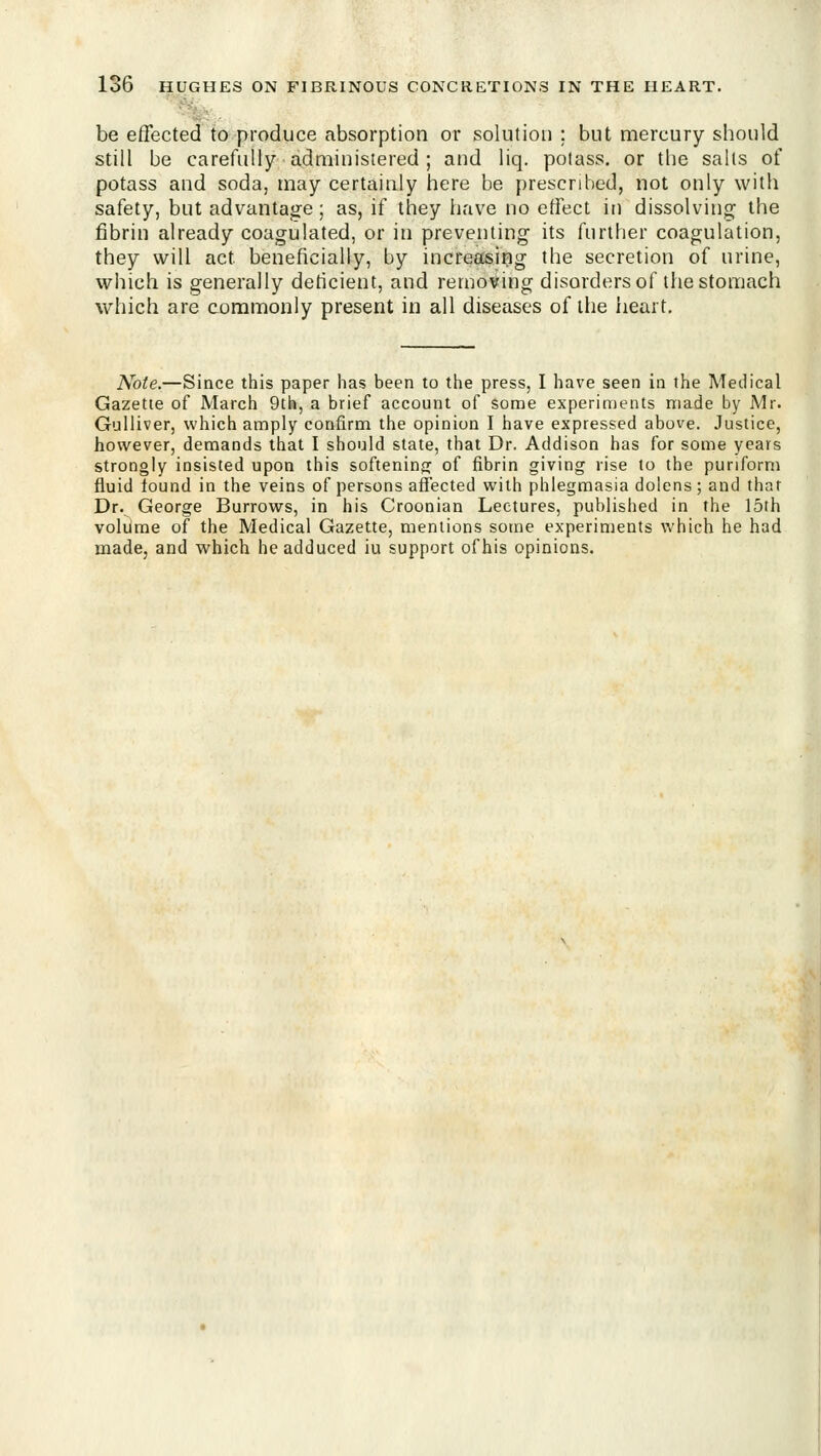 be effected to produce absorption or solution ; but mercury should still be carefully administered ; and liq. potass, or the sails of potass and soda, may certainly here be prescribed, not only with safety, but advantage; as, if they have no effect in dissolving the fibrin already coagulated, or in preventing its further coagulation, they will act beneficially, by increasiijg the secretion of urine, wiiich is generally deticient, and removing disorders of the stomach which are commonly present in all diseases of llie heart. Note.—Since this paper has been to the press, I have seen in the Medical Gazette of March 9th, a brief account of some experiments made by Mr. Gulliver, which amply confirm the opinion I have expressed above. Justice, however, demands that I should state, that Dr. Addison has for some years strongly insisted upon this softeninjj of fibrin giving rise to the puriform fluid found in the veins of persons affected with phlegmasia dolens; and that Dr. George Burrows, in his Croonian Lectures, published in the 15lh voliime of the Medical Gazette, mentions some experiments which he had made, and which he adduced iu support of his opinions.