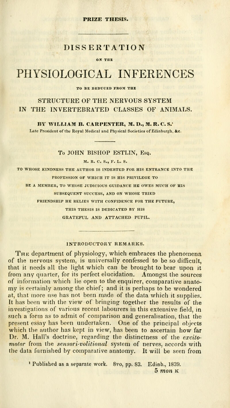 PRIZE THESIS. DISSERTATION PHYSIOLOGICAL INFERENCES TO BE DEDUCED FROM THB STRUCTURE OF THE NERVOUS SYSTEM IN THE INVERTEBRATED CLASSES OF ANIMALS. BY WILLIAM B. CARPENTER, M. D., M. R. C. S.' Late President of the Royal Medical and Physical Societies of Edinburgh, ice. To JOHN BISHOP ESTLIN, Esq. M. R. C. S., F. L. S. TO WHOSE KINDNESS THE AUTHOR IS INDEBTED FOR HIS ENTRANCE INTO THE PROFESSION OF WHICH IT IS HIS PRIVILEGE TO BE A MEMBER, TO WHOSE JUDICIOUS GUIDANCE HE OWES MUCH OF HIS SUBSEQUENT SUCCESS, AND ON WHOSE TRIED FRIENDSHIP HE RELIES WITH CONFIDENCE FOR THE FUTURE, THIS THESIS IS DEDICATED BY HIS GRATEFUL AND ATTACHED PUPIL. INTRODUCTORY REMARKS. The department of physiology, which embraces the phenomena of the nervous system, is universally confessed to be so difficult, that it needs all the light which can be brought to bear upon it from any quarter, for its perfect elucidation. Amongst the sources of information which lie open to the enquirer, comparative anato- my is certainly among the chief; and it is perhaps to be wondered at, that more use has not been made of the data which it supplies. It has been with the view of bringing together the results of the investigations of vfirious recent labourers in this extensive field, in such a form as to admit of comparison and generalisation, that the present essay has been undertaken. One of the principal objects which the author has kept in view, has been to ascertain how far Dr. M. Hall's doctrine, regarding the distinctness of the excito- niofor from the sensori-volitional system of nerves, accords with the data furnished by comparative anatomy. It will be seen from ' Published as a separate work. 8vo, pp. 83. Edinb., 1839.