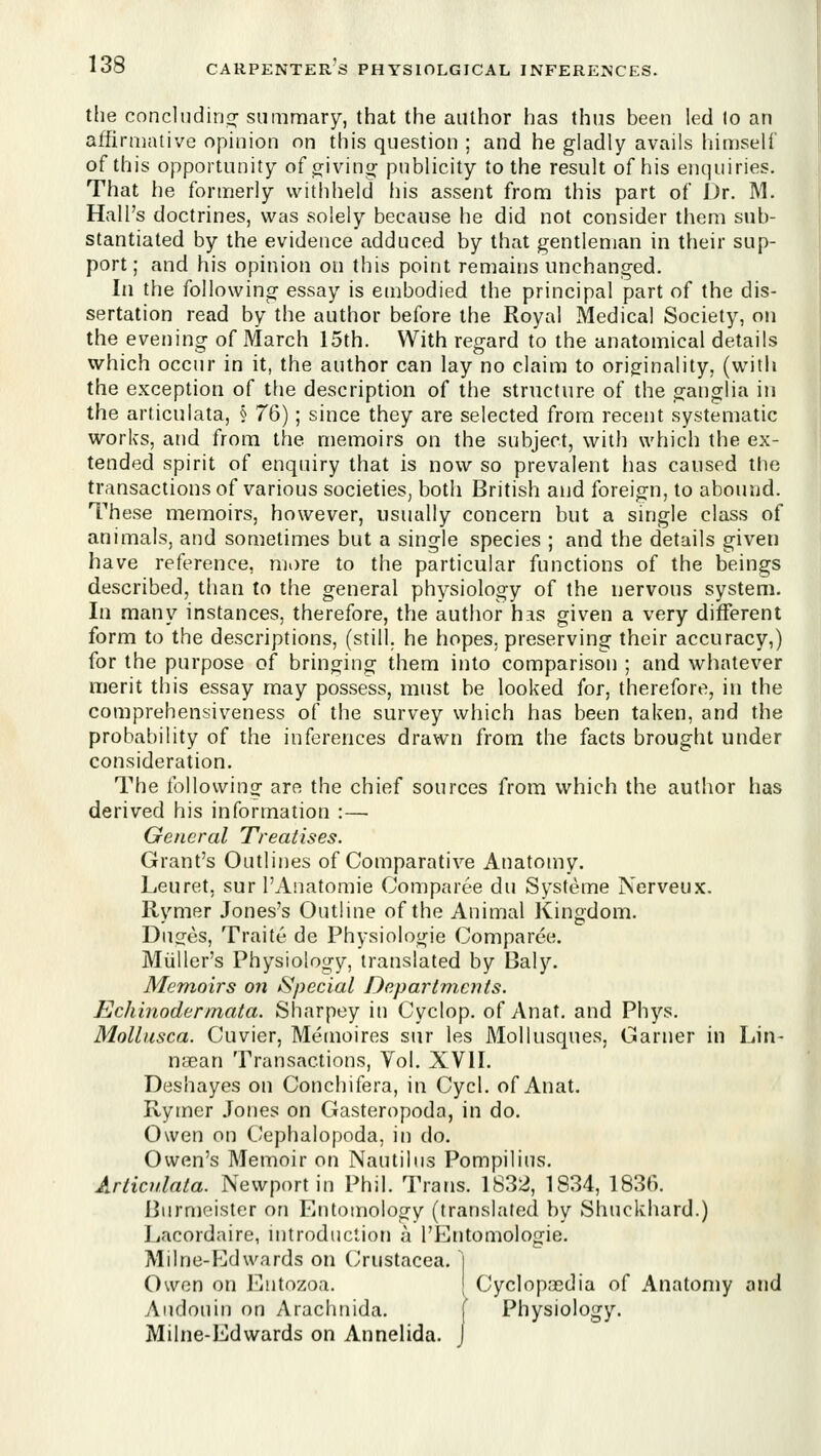 t[ie concludino^ summary, that the author has thus been led lo an affirmative opinion on this question ; and he gladly avails himself of this opportunity of wivino; publicity to the result of his enquiries. That he formerly withheld his assent from this part of J)r. M. Hall's doctrines, was solely because he did not consider them sub- stantiated by the evidence adduced by that gentleman in their sup- port; and his opinion on this point remains unchanged. In the following essay is embodied the principal part of the dis- sertation read by the author before the Royal Medical Society, on the evening of March 15th. With recrard to the anatomical details which occur in it, the author can lay no claim to origfinality, (with the exception of the description of the structure of the ganglia in the articulata, § 76); since they are selected from recent systematic works, and from the memoirs on the subject, with which the ex- tended spirit of enquiry that is now so prevalent lias caused the transactions of various societies, both British and foreign, to abound. These memoirs, however, usually concern but a single class of animals, and sometimes but a single species ; and the details given have reference, mi)re to the particular functions of the beings described, than to the general physiology of the nervous system. In many instances, therefore, the author has given a very different form to the descriptions, (still, he hopes, preserving their accuracy,) for the purpose of bringing them into comparison ; and whatever merit this essay may possess, must be looked for, therefore, in the comprehensiveness of the survey which has been taken, and the probability of the inferences drawn from the facts brought under consideration. The followinof are the chief sources from which the author has derived his information :— General Treatises. Grant's Outlines of Comparative Anatomy. Leuret, sur I'Anatomie Comparee du Systeme Nerveux. Rvmer Jones's Outline of the Animal ICinsdom. Duges, Traite de Physiologic Comparee. Miiller's Physiology, translated by Baly. Memoirs on Special Departments. Echinodermata. Sharpey in Cyclop, of Anat. and Phys. Molliisca. Cuvier, Memoires sur les Mollusques, Garner in Lin- naean Transactions, Vol. XVII. Deshayes on Conchifera, in Cycl. of Anat. Rymer Jones on Gasteropoda, in do. Owen on Cephalopoda, in do. Owen's Memoir on Nautilus Pompilius. Articulata. Newport in Phil. Trans. 1832, 1834, 1830. Burmeistcr on Entomology (translated by Shuckhard.) Lacordaire, introduclion a I'Entomologie. Milne-Edwards on (Jrustacea. ] Owen on Entozoa. j Cyclopasdia of Anatomy and Audouin on Arachnida. [ Physiology. Milne-Edwards on Annelida. J