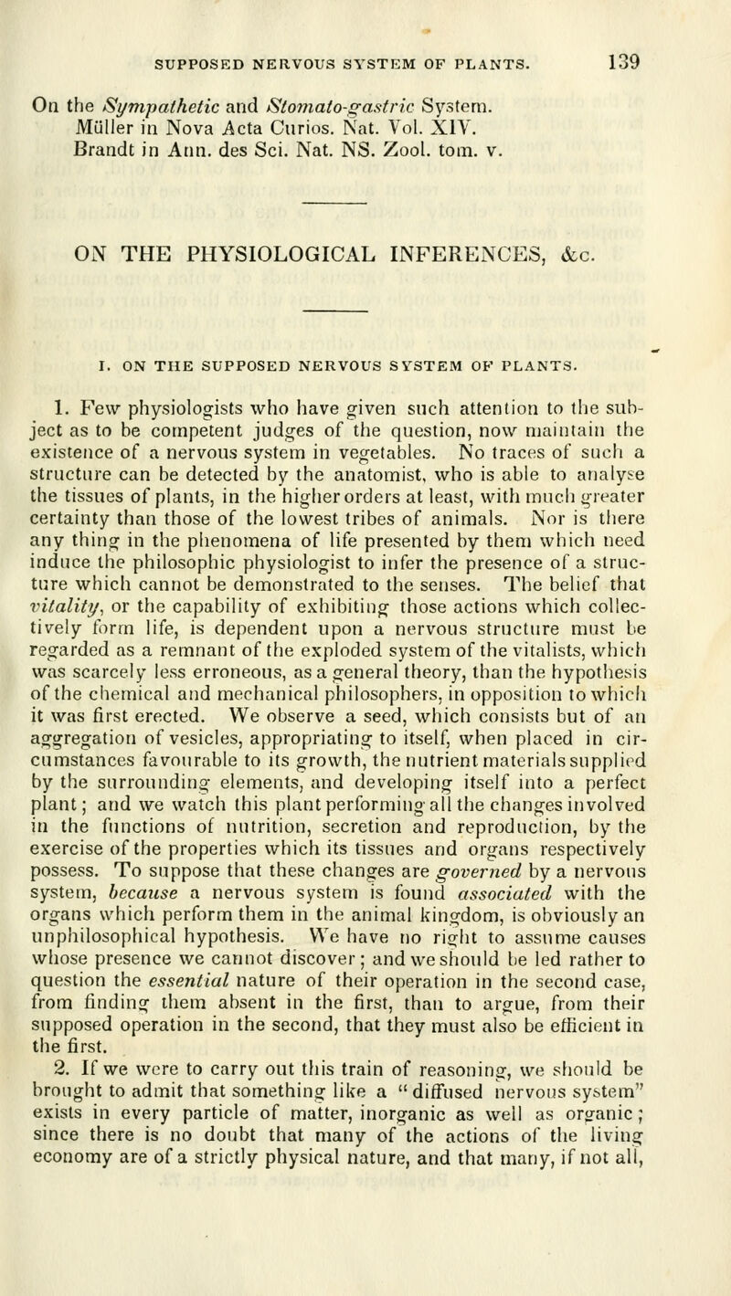 Oa the Sympathetic and Stomato-gastric System. Miiller in Nova Acta Curios. Nat. Vol. XIY. Brandt in Ann. des Sci. Nat. NS. Zool. toiii. v. ON THE PHYSIOLOGICAL INFERENCES, &c. I. ON THE SUPPOSED NERVOUS SYSTEM OF PLANTS. 1. Few physiologists who have given such attention to the sub- ject as to be competent judges of the question, now maintain the existence of a nervous system in vegetables. No traces of such a Structure can be detected by the anatomist, who is able to analyse the tissues of plants, in the higher orders at least, with much greater certainty than those of the lowest tribes of animals. Nor is there any thing in the phenomena of life presented by them which need induce the philosophic physiologist to infer the presence of a struc- ture which cannot be demonstrated to the senses. The belief that vitality, or the capability of exhibiting those actions which collec- tively form life, is dependent upon a nervous structure must be regarded as a remnant of the exploded system of the vitalists, which was scarcely less erroneous, as a general theory, than the hypothesis of the chemical and mechanical philosophers, in opposition to which it was first erected. We observe a seed, which consists but of an aggregation of vesicles, appropriating to itself, when placed in cir- cumstances favourable to its growth, the nutrient materialssupplied by the surrounding elements, and developing itself into a perfect plant; and we watch this plant performing all the changes involved in the functions of nutrition, secretion and reproduction, by the exercise of the properties which its tissues and organs respectively possess. To suppose that these changes are governed by a nervous system, because a nervous system is found associated with the organs which perform them in the animal kingdom, is obviously an unphilosophical hypothesis. We have no right to assume causes whose presence we cannot discover; and we should be led rather to question the essential nature of their operation in the second case, from finding them absent in the first, than to argue, from their supposed operation in the second, that they must also be efficient in the first. 2. If we were to carry out this train of reasoning, we should be brought to admit that something like a  diff'used nervous system exists in every particle of matter, inorganic as well as oro-anic; since there is no doubt that many of the actions of the living economy are of a strictly physical nature, and that many, if not all,
