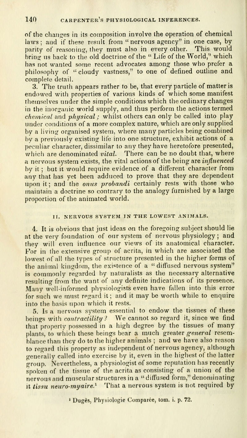 of the chano^es in its composition involve the operation of chemical laws; and if these result from nervous a2:ency in one case, by parity of reasonincj, they must also in every other. This would hvlno; us back to the olddoctrine of the  Life of the World, which has not wanted some recent advocates among those who prefer a philosophy of  cloudy vastness, to one of defined outline and complete detail. 3. The truth appears rather to be, that every particle of matter is endowed with properties of various kinds of which some manifest themselves under the simple conditions which the ordinary changes in the inorijaiiic world supply, and thus perform the actions termed cheinkal and ^physical; whilst others can only be called into play under conditions of a more complex nature, which are only supplied by a living'' organised system, where many particles being combined by a previously existing lite into one structure, exhibit actions of a peculiar character, dissimilar to any they have heretofore presented, whicli are denominated vital. There can be no doubt that, where a nervous system exists, the vital actions of the being are i»^?/ewceci by it; but it would require evidence of a different character from any that has yet been adduced to prove that they are dependent upon it; and the onus prohandi certainly rests with those who maintain a doctrine so contrary to the analogy furnished by a large proportion of the animated world. II. NERVOUS SYSTEM IN THE LOWEST ANIMALS. 4. It is obvious that just ideas on the foregoing subject should lie at the very foundation of our system of nervous physiology; and tfiey will even influence our views of its anatomical character. For in the extensive group of acrita, in which are associated the lowest of all the types of structure presented in the higher forms of the animal kingdom, the existence of a diffused nervous system is commonly rec{arded by naturalists as the necessary alternative resulting from the want of any definite indications of its presence. Many well-informed physiologists even have fallen into this error for such we must regard it; and it may be worth while to enquire into the basis upon which it rests. 5. Is a nervous system essential to endow the tissues of these beings with contractility .^ We cannot so regard it, since we find that property possessed in a high degree by the tissues of many plants, to which these beings bear a much greater ,g-e«era/ resem- blance than they do to the higher animals ; and we have also reason to regard this property as independent of nervous agency, although generally called into exercise by it, even in the highest of the latter group. Nevertheless, a physiologist of some reputation has recently spoken of the tissue of the acrita as consisting of a union of the nervous and muscular structures in a diffused form, denominating It tissu neuro-myaire} That a nervous system is not required by ' Duges, Physiologic Comparee, torn. i. p. 72.
