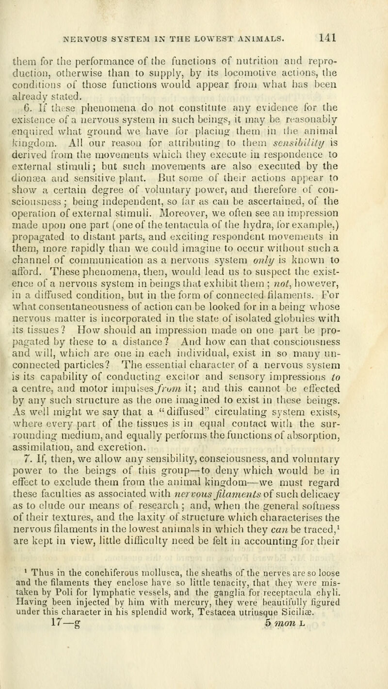 them for the performance of the functions of nutrition and repro- duction, otherwise than to supply, by its locomotive actions, the conditions of those functions would appear from what lias been already stated. 6. If th< se phenomena do not constitute any evidence for the existence of a nervous system in such beings, it may be n-asonabiy enquired what ground we have for placino; them in ilie animal kingdom. All our reason for attributing to them sensibility is derived from the movements which they execute in respondence to external stimuU; but such movements are also executed by the diona3a and sensitive plant. But some of their actions appear to show a certain degree of voluntary power, and therefore of con- sciousness ; being independent, so far as can be ascertained, of the operation of external stimuli. Moreover, we often see an impression made upon one part (oneof the tentacula of the iiydra, for example.) propagated to distant parts, and exciting respondent movements in them, more rapidly than we could imagine to occur without such a channel of communication as a nervous system only is known to afford. These phenomena, then, would lead us to suspect the exist- ence of a nervous system in beings that exhibit them ; not^ liowever, in a diffused condition, but in the form of connected hlaments. For what consentaneousness of action can be looked for in a being whose nervous matter is incorporated in the state of isolated globules with its tissues? How should an impression made on one part be pro- pagated by these to a distance? And how can that consciousness and will, which are one in each individual, exist in so many un- connected particles? The essential character of a nervous system is its capability of conducting exci!or and sensory impressions to a centre, and motor impuIses//-owi, it; and this cannot be etiected by any such structure as the one imagined to exist in these beings. As well might we say that a ditfused circulating system exists, where every part of the tissues is in equal contact with the sur- rounding medium, and equally performs the functions of absorption, assimilation, and excretion. 7. If, then, we allow any sensibility, consciousness, and voluntary power to the beings of this group—to deny which would be in effect to exclude them from the animal kingdom—we must regard these faculties as associated with ne/fows^^ame^z^^ of such delicacy as to elude our means of research ; and, when the general softness of their textures, and the laxity of structure which characterises the nervous filaments in the lowest animals in which they can be traced,^ are kept in view, little difficulty need be felt in accounting for their * Thus in the conchiferous mollusca, the sheaths of the nerves are so loose and the filaments they enclose have so little tenacity, that ihey were mis- taken by Poll for lymphatic vessels, and the ganglia for receptacula chyli. Having been injected by him with mercury, they were beautifully figured under this character in his splendid work, Testacea utriusque Siciliie. 17—g 5 711011 L