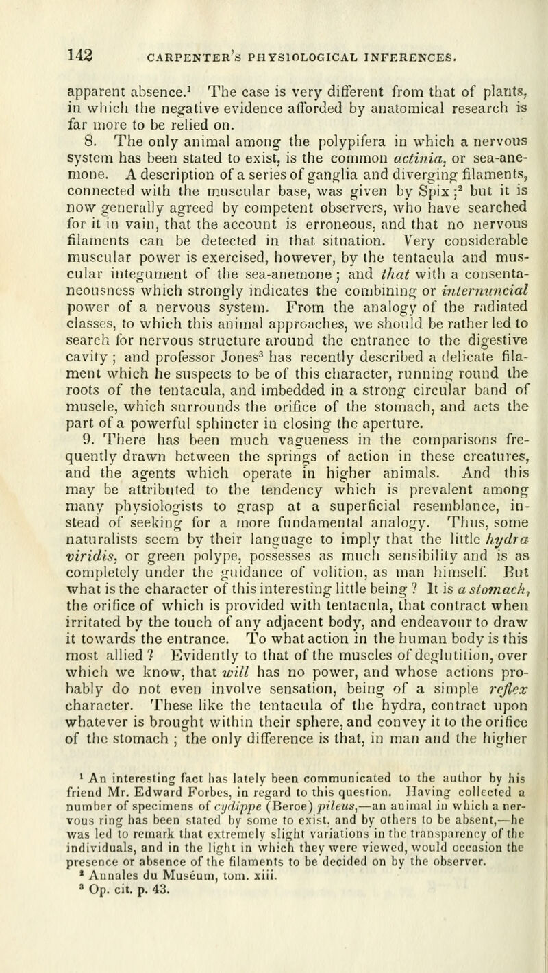 apparent absence.^ The case is very different from that of plants, in which the negative evidence afibrded by anatomical research is far more to be relied on. 8. The only animal among the polypifera in which a nervous system has been stated to exist, is the common actinia, or sea-ane- mone. A description of a series of ganglia and diverging filaments, connected with the muscular base, was given by Spix f but it is now generally agreed by competent observers, who have searched for it in vain, that the account is erroneous, and that no nervous filaments can be detected in that situation. Very considerable muscular power is exercised, however, by the tentacula and mus- cular integument of the sea-anemone ; and Ihat with a consenta- neousness which strongly indicates the combining or intermincial power of a nervous system. From the analogy of the radiated classes, to which this animal approaches, we should be rather led to search for nervous structure around the entrance to the digestive cavity ; and professor Jones^ has recently described a delicate fila- ment which he suspects to be of this character, running round the roots of the tentacula, and imbedded in a strong circular band of muscle, which surrounds the orifice of the stomach, and acts the part of a powerful sphincter in closing the aperture. 9. There has been much vagueness in the comparisons fre- quently drawn between the springs of action in these creatures, and the agents which operate in higher animals. And this may be attributed to the tendency which is prevalent among many physiologists to grasp at a superficial resemblance, in- stead of seeking for a more fundamental analogy. Thus, some naturalists seem by their language to imply that the little hydra viridis, or green polype, possesses as much sensibility and is as completely under the guidance of volition, as man himself But what is the character of this interesting little being ? It is a stomachy the orifice of which is provided with tentacula, that contract when irritated by the touch of any adjacent body, and endeavour to draw it towards the entrance. To what action in the human body is this most allied ? Evidently to that of the muscles of deglutition, over which we know, that will has no power, and whose actions pro- bably do not even involve sensation, being of a simple reflex character. These like the tentacula of the hydra, contract upon whatever is brought within their sphere, and convey it to the orifice of the stomach ; the only difference is that, in man and the higher ' An interesting fact lias lately been communicated to the author by his friend Mr. Edward Forbes, in regard to this question. Having collected a number of specimens o( cydippe (Beroe) ]>ilcus,—an animal in wliich a ner- vous ring lias been stated by some to exist, and by others to be absent,—he was led to remark that extremely slight variations in the transparency of the individuals, and in the light in which they were viewed, would occasion the presence or absence of the filaments to be decided on by the observer. * Annales du Museum, tom. xiii. ' Op. cit. p. 43.