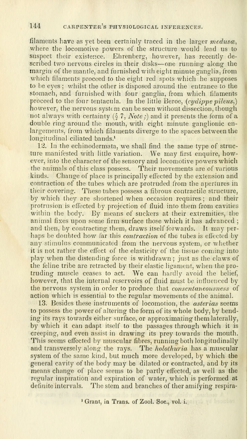 filaments have as yet been certainly traced in the larijer mechism^ where the locomotive powers of the structure would lead us to suspect their existep.ce. Ehrenbersr, however, has recently de- scribed two nervous circles in their disks-—one runninof alonof the margin of the mantle, and furnished with eight minute ganglia, from which filaments proceed to the eight red spots which he supposes to be eyes ; whilst the other is disposed around the entrance to the stomach, and furnished with four ganglia, from which filaments proceed to the four tentacula. In the little Beroe, {cydippepileus^) however, the nervous system can be seen without dissection, though not always v/ith certainty (§ 7, Note;) and it presents the form of a double ring around the mouth, with eight minute 2:anglionic en- largements, from which filaments diverge to the spaces between the long:itudinal ciliated bands.' 12. In the echinodermata, we shall find the same type of struc- ture manifested with little variation. We may first enquire, how- ever, into the character of the sensory and locomotive powers which the animals of this class possess. Their movements are of various kinds. Change of place is principally eflected by the extension and contraction of the tubes which are protruded from the apertures in their covering. These tubes possess a fibrous contractile structure, by which they are shortened when occasion requires ; and their protrusion is effected by projection of fluid into them from cavities within the body. By means of suckers at their extremities, the animal fixes upon some firm surface those which it has advanced ; and then, by contracting them, draws itself forwards. It may per- haps be doubted how far tJiis contraction of the tubes is eflected by any stimulus communicated from the nervous system, or whether it is not rather the efi'ect of the elasticity of the tissue coniing into play when the distending force is withdrawn ; just as the claws of the feline tribe are retracted by their elastic ligament, wlien the pro- truding muscle ceases to act. We can hardly avoid the belief, however, that the internal reservoirs of fluid must be influenced by the nervous system in order to produce that consentaneousvess of action which is essential to the regular movements of the animal. 13. Besides these instruments of locomotion, the asterias seems to possess the power of altering the form of its whole body, by bend- ing its rays towards either surface, or approximating them laterally, by which it can adapt itself to the passages through which it is creeping, aud even assist in drawing its prey towards the mouth. This seems effected l)y muscular fibres, running both longitudinally and transversely along the rays. The holotJniria has a muscular system of the same kind, but much more developed, by which the general cavity of the body may be dilated or contracted, and by its means change of place seems to be partly eflected, as well as the regular inspiration and expiration of water, which is performed at definite intervals. The stem and branches of ther amifying respira- ' Grant, ia Trans, of Zool. Soc, vol. i.
