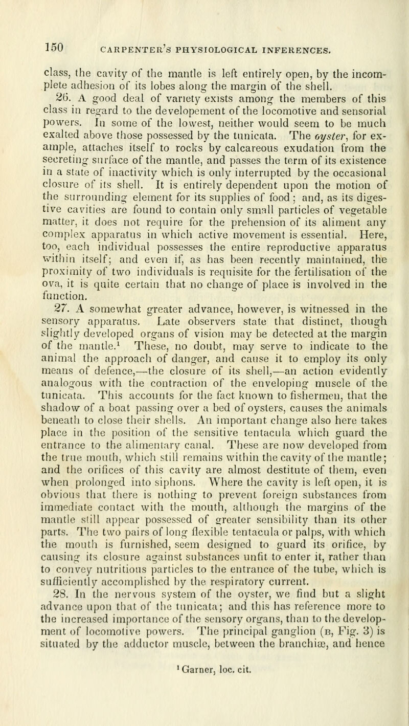 class, the cavity of the mantle is left entirely open, by the incom- plete adhesion of its lobes along the margin of the shell. 26. A good deal of variety exists among the members of this class in regard to the developement of the locomotive and sensorial powers. Ill some of the lowest, neither would seem to be much exalted above those possessed by the tnnicata. The oyster^ for ex- ample, attaches itself to rocks by calcareous exudation from the secreting surface of the mantle, and passes the term of its existence in a state of inactivity which is only interrupted by the occasional closure of its shell. It is entirely dependent upon the motion of the surrounding element for its supplies of food ; and, as its diges- tive cavities are found to contain only small particles of vegetable matter, it does not require for the prehension of its aliment any complex apparatus in which active movement is essential. Here, too, each individual possesses the entire reproductive apparatus vvithin itself; and even if, as has been recently maintained, the proximity of two individuals is requisite for the fertilisation of the ova, it is quite certain that no change of place is involved in the function. 27. A somewhat greater advance, however, is witnessed in the sensory apparatus. Late observers state that distinct, though slightly developed organs of vision may be detected at the margin of the mantle.^ These, no doubt, may serve to indicate to the animal the approach of danger, and cause it to employ its only means of defence,—the closure of its shell,—an action evidently analogous with the contraction of the enveloping muscle of the tunicata. This accounts for the fact known to fishermen, that the shadow of a boat passing over a bed of oysters, causes the animals beneath to close their shells. An important change also here takes place in the position of the sensitive tentacula which guard the entrance to the alimentary canal. These are now developed from the true mouth, which still remains within the cavity of the mantle; and the orifices of this cavity are almost destitute of them, even when prolonged into siphons. Where the cavity is left open, it is obvious that there is nothing to prevent foreign substances from immediate contact with the mouth, although the margins of the mantle still appear possessed of greater sensibility than its other parts. The two pairs of long flexible tentacula or palps, with which the mouth is furnished, seem designed to guard its orifice, by causing its closure against substances unfit to enter it, rather than to convey nutritious particles to the entrance of the tube, which is sufficiently accomplished by the respiratory current. 28. In the nervous system of the oyster, we find but a slight advance upon that of the tunicata; and this has reference more to the increased importance of the sensory organs, than to the develop- ment of locomotive powers. The principal ganglion (n. Fig. 3) is situated by the adductor muscle, between the branchiae, and hence