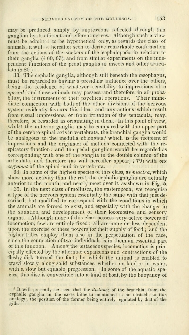 may be produced simply by impressions reflected through this u;a.U2,Vion by it? afferent and efferent nerves. Although such a view must be admii' f to be hypothetical only, as regards this class of animals, it will i^ ■ hereafter seen to derive remarkable confirmation from the actions of the suckers of the cephalopoda in relation to their ganglia (§ 60, 07), and from similar experiments on the inde- pendent functions of the pedal ganglia in insects and other articu- lata (§ 80.) 33. The cephalic ganglia, although still beneath the oesophagus, must be regarded as having a presiding influence over the others, being the residence of whatever sensibility to impressions of a special kind these animals may possess, and therefore, in all proba- bility, the instruments of their psychical operations. Their imme- diate connection with both of the other divisions of the nervous system evidently favours this idea; and any actions which result from visual impressions, or from irritation of the tentacula, may, therefore, be regarded as originating in them. In this point of view, whilst the anterior ganglia may be compared with the upper part of the cerebro-spinal axis in vertebrata, the branchial ganglia would be analogous to the medulla oblongata,^ which is the recipient of impressions and the originater of motions connected with the re- spiratory function: and the pedal ganglion would be regarded as corresponding with one of the ganglia in the double column of the articulata, and therefore (as will hereafter appear, § 79) with one segment of the spinal cord in vertebrata. 34. In some of the highest species of this class, as mactra^ which show more activity than the rest, the cephalic ganglia are actually anterior to the mouth, and nearly meet over it, as shown in Fig. 5. 35. In the next class of mollusca, the gasteropoda, we recognise a type of the nervous system essentially the same with that just de- scribed, but modified to correspond with the conditions in which the animals are formed to exist, and especially with the changes in the situation and developement of their locomotive and sensory organs. Although none of this class possess very active powers of locomotion, few are entirely fixed ; all are more or less dependent upon the exercise of these powers for their supply of food ; and the higher tribes employ them also in the perpetuation of the race, since the connection of two individuals is in them an essential part of this function. Among the testaceous species, locomotion is prin- cipally effected by the alternate expansions and contractions of the fleshy disk termed the foot; by which the animal is enabled to crawl slowly along solid substances, whether on land or in water, with a slow but equable progression. In some of the aquatic spe- cies, this disc is convertible into a kind of boat, by the buoyancy of ' It will presently be seen that the distance of the branchial from the cephalic ganglia in the cases hitherto mentioned is no obstacle to this analogy; the position of the former being entirely regulated by that of the gills.
