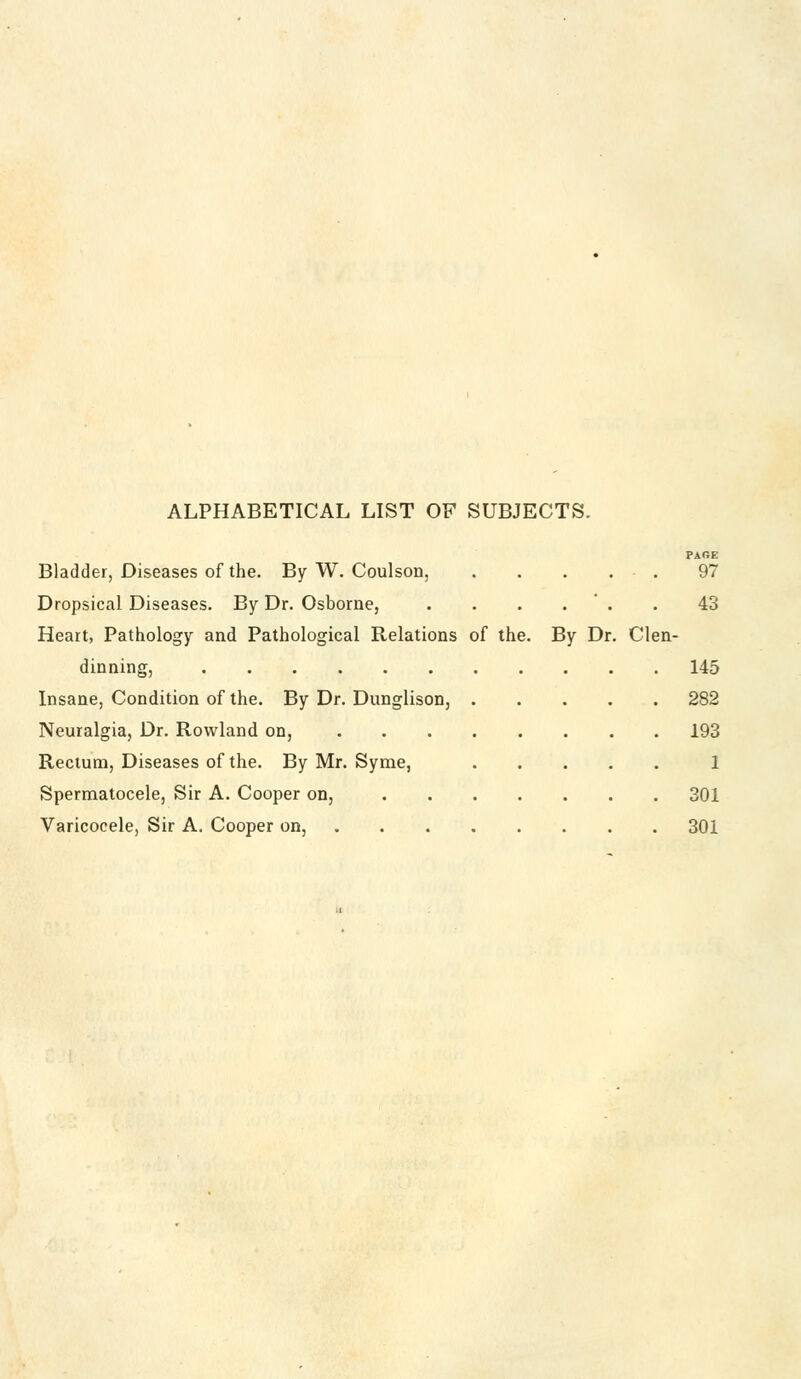 ALPHABETICAL LIST OF SUBJECTS. PAGE Bladder, Diseases of the. By W. Coulson, . . . . . 97 Dropsical Diseases. By Dr. Osborne, . . . . * . . 43 Heart, Pathology and Pathological Relations of the. By Dr. Clen- dinning, 145 Insane, Condition of the. By Dr. Dunglison, 282 Neuralgia, Dr. Rowland on, 193 Rectum, Diseases of the. By Mr. Syme, 1 Spermatocele, Sir A. Cooper on, 301 Varicocele, Sir A. Cooper on, 301
