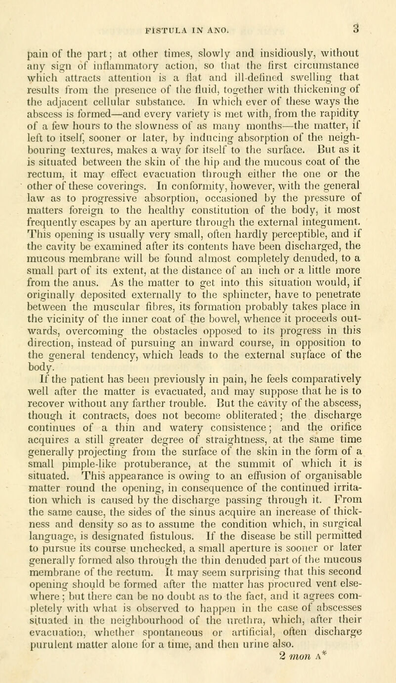 pain of the part; at other times, slowly and insidiously, without any sign of inflammatory action, so tiiat the first circumstance which attracts attention is a Hat and ill-delinod swelUng that resnhs from the presence of the fluid, tocj-cther with tiiickening of the adjacent ceUular substance. In which ever of these ways the abscess is formed—and every variety is met with, from the rapidity of a few hours to the slowness of as many months—the matter, if left to itself, sooner or later, by inducing absorption of the neigh- bouring textures, makes a way for itself to the surface. But as it is situated between the skin of the hip and the mucous coat of the rectum, it may etfect evacuation through either the one or the other of these coverings. In conformity, however, with the general law as to progressive absorption, occasioned by the pressure of matters foreign to the healtliy constitution of the body, it most frequently escapes by an aperture through the external integument. This opening is usually very small, often hardly perceptible, and if the cavity be examined after its contents have been discharged, the mucous membrane will be found almost completely denuded, to a small part of its extent, at the distance of an inch or a little more from the anus. As the matter to get into this situation would, if originally deposited externally to the sphincter, have to penetrate between the muscular fibres, its formation probably takes place in the vicinity of the inner coat of the bowel, whence it proceeds out- wards, overcoming the obstacles opposed to its progress in this direction, instead of pursuing an inward course, in opposition to the general tendency, which leads to the external surface of the body. If the patient has been previously in pain, he feels comparatively well after the matter is evacuated, and may suppose that he is to recover without any farther trouble. But the cAvity of the abscess, though it contracts, does not become obliterated; the discharge continues of a thin and watery consistence; and the orifice acquires a still greater degree of straightness, at the same time generally projecting from the surface of the skin in the form of a small pimple-like protuberance, at the summit of which it is situated. This appearance is owing to an effusion of organisable matter round the opening, in consequence of the continued irrita- tion which is caused by the discharge passing through it. From the same cause, the sides of the sinus acquire an increase of thick- ness and density so as to assume the condition which, in surgical language, is designated fistulous. If the disease be still permitted to pursue its course unchecked, a small aperture is sooner or later generally formed also through the thin denuded part of the mucous membrane of the rectum. It may seem surprising that this second opening should be formed after the matter has procured vent else- where ; but tliere can be no doubt as to the fact, and it agrees com- pletely with what is observed to happen in the case of abscesses situated in the neighbourhood of the urethra, which, after their evacuation, whether spontaneous or artificial, often discharge purulent matter alone for a time, and then urine also. 2 mon A*