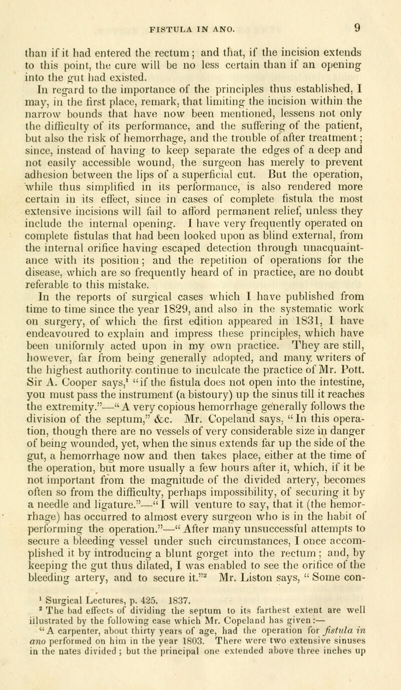 than if it had entered the rectum; and that, if the incision extends to this point, the cure will be no less certain than if an opening into the o;ut had existed. In regard to the importance of the principles thus established. I may, in the lirst place, remark, that limiting the incision within the narrow bounds that have now been mentioned, lessens not only the difiiculty of its performance, and the suflering of the patient, but also the risk of hemorrhage, and the trouble of after treatment; since, instead of having to keep separate the edges of a deep and not easily accessible wound, the surgeon has merely to prevent adhesion between the lips of a superficial cut. But the operation, while thus simplified in its performance, is also rendered more certain in its effect, since in cases of complete fistula the most extensive incisions will fail to afford permanent relief, unless they include the internal opening. I have very frequently operated on complete fistulas that had been looked upon as blind external, from the internal orifice having escaped detection through unacquaint- ance with its position ; and the repetition of operations for the disease, which are so frequently heard of in practice, are no doubt referable to this mistake. In the reports of surgical cases which I have published from time to time since the year 1829, and also in the systematic work on surgery, of which the first edition appeared in 1831, I have endeavoured to explain and impress these principles, which have been uniformly acted upon in my own practice. They are still, however, far from being generally adopted, and many writers of the highest authority continue to inculcate the practice of Mr. Pott. Sir A. Cooper says,* if the fistula does not open into the intestine, you must pass the instrument (a bistoury) up the sinus till it reaches the extremity.— A very copious hemorrhage generally follows the division of the septum, &.c. Mr. Copeland says. In this opera- tion, though there are no vessels of very considerable size in danger of being wounded, yet, when the sinus extends far up the side of the gut, a hemorrhage now and then takes place, either at the time of the operation, but more usually a few hours after it, which, if it be not important from the magnitude of the divided artery, becomes often so from the difficulty, perhaps impossibility, of securing it by a needle and ligature.—I will venture to say, that it (the hemor- rhage) has occurred to almost every surgeon who is in the habit of performing the operation.—After many unsuccessful attempts to secure a bleeding vessel under such circumstances, I once accom- plished it by introducing a blunt gorget into the rectum; and, by keeping the gut thus dilated, I was enabled to see the orifice of the bleeding artery, and to secure it.^ Mr. Listen says,  Some con- * Surgical Lectures, p. 425. 1837. ^ The bad eflfects of dividing the septum to its farthest extent are well illustrated by the following case which Mr. Copeland has given:— A carpenter, about thirty years of age, had the operaiion for Jisiula in ano performed on him in the year 1803. There were two extensive sinuses in ihe nates divided ; but the principal one extended above three inches up