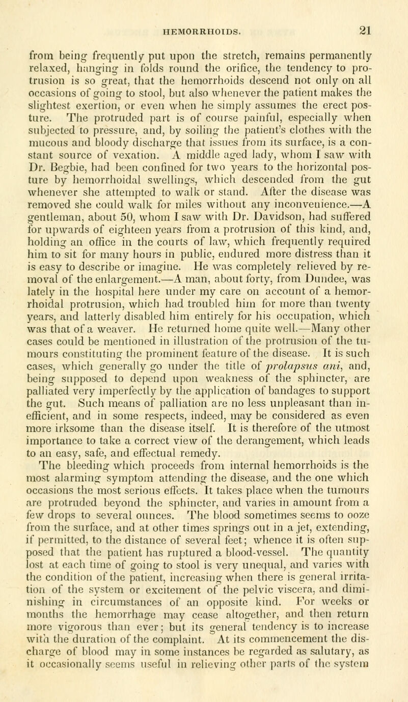 from being- frequently put upon the stretch, remains permanently- relaxed, hanging in folds round the orifice, the tendency to pro- trusion is so great, that the hemorrhoids descend not only on all occasions of going- to stool, but also whenever the patient makes the slightest exertion, or even when he simply assumes the erect pos- ture. The protruded part is of course painful, especially when subjected to pressure, and, by soiling the patient's clothes with the mucous and bloody discharge that issues from its surface, is a con- stant source of vexation. A middle aged lady, whom I saw with Dr. Begbie, had been confined for two years to the horizontal pos- ture by hemorrhoidal swellings, which descended from the gut whenever she attempted to walk or stand. Alter the disease was removed she could walk for miles without any inconvenience.—A gentleman, about 50, whom I saw with Dr. Davidson, had suffered for upwards of eighteen years from a protrusion of this kind, and, holding an office in the courts of law, which frequently required him to sit for many hours in public, endured more distress than it is easy to describe or imagine. He was completely relieved by re- moval of the enlargement.—A man, about forty, from Dundee, was lately in the hospital here under my care on account of a hemor- rhoidal protrusion, which had troubled him for more than twenty years, and latterly disabled him entirely for his occupation, which was that of a weaver. He returned home quite well.—Many other cases could be mentioned in illustration of the protrusion of the tu- mours constituting the prominent feature of the disease. It is such cases, which generally go under the title of prolapsus ani, and, being supposed to depend upon weakness of the sphincter, are palliated very imperfectly by the application of bandages to support the gut. Such means of palliation are no less unpleasant than in- efficient, and in some respects, indeed, may be considered as even more irksome than the disease itself It is therefore of the utmost importance to take a correct view of the derangement, which leads to an easy, safe, and effectual remedy. The bleeding which proceeds from internal hemorrhoids is the most alarming symptom attending the disease, and the one which occasions the most serious effects. It takes place when the tumours are protruded beyond the sphincter, and varies in amount from a few drops to several ounces. The blood sometimes seems to ooze from the surface, and at other times springs out in a jet, extending, if permitted, to the distance of several feet; v/hence it is often sup- posed that the patient has ruptured a blood-vessel. The quantity lost at each time of going to stool is very unequal, and varies with the condition of the patient, increasing when there is general irrita- tion of the system or excitement of the pelvic viscera, and dimi- nishing in circumstances of an opposite kind. For weeks or months the hemorrhage may cease altogether, and then return more vigorous than ever; but its general tendency is to increase with the duration of the complaint. At its commencement the dis- charge of blood may in some instances be regarded as salutary, as it occasionally seems useful in relieving other parts of the system