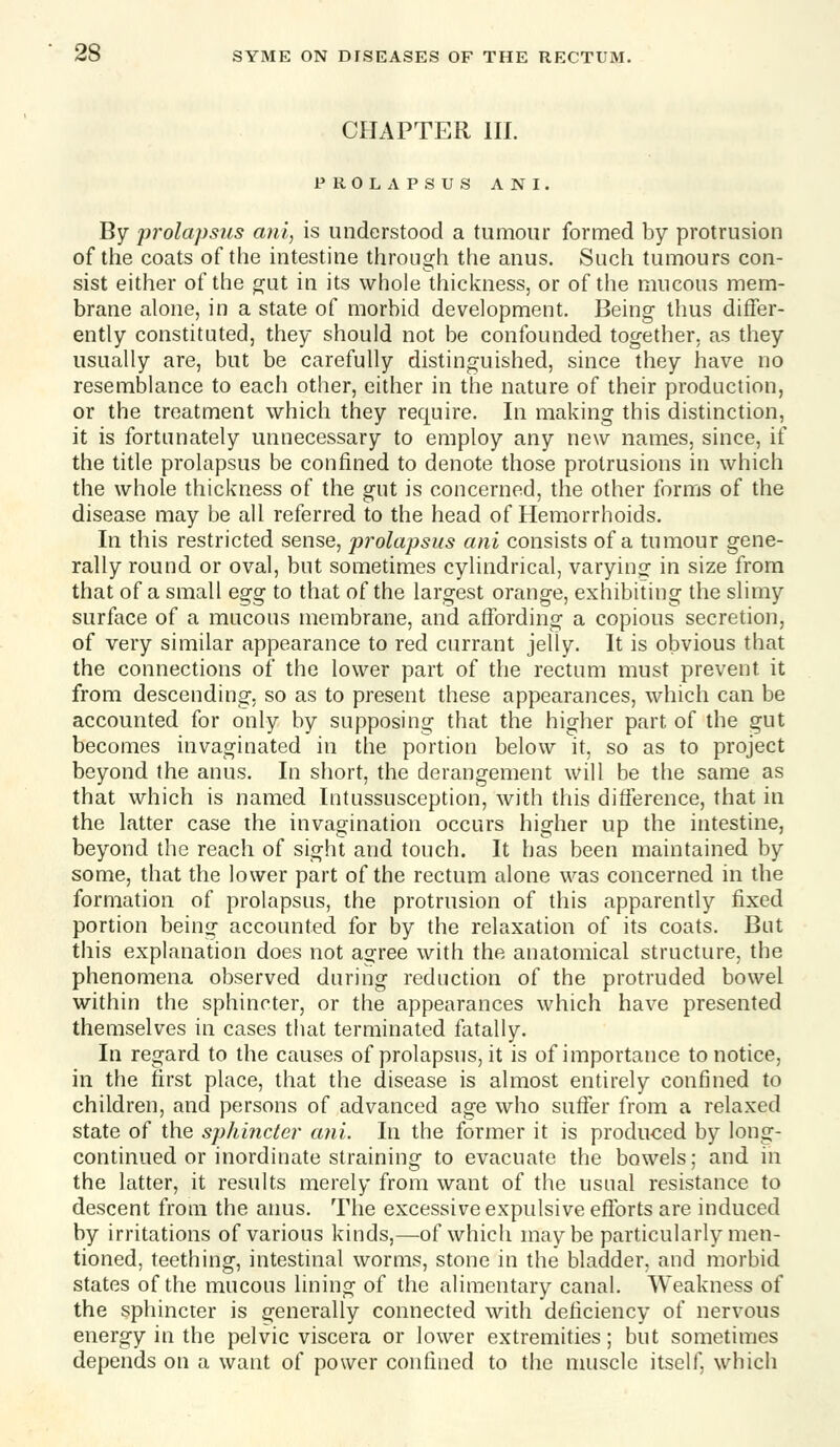 CHAPTER III. PROLAPSUS ANI. By prolapsus ani, is understood a tumour formed by protrusion of tlie coats of the intestine through the anus. Such tumours con- sist either of the gut in its whole thickness, or of the mucous mem- brane alone, in a state of morbid development. Being thus differ- ently constituted, they should not be confounded together, as they usually are, but be carefully distinguished, since they have no resemblance to each other, either in the nature of their production, or the treatment which they require. In making this distinction, it is fortunately unnecessary to employ any new names, since, if the title prolapsus be confined to denote those protrusions in which the whole thickness of the gut is concerned, the other forms of the disease may be all referred to the head of Hemorrhoids. In this restricted sense, prolapsus ani consists of a tumour gene- rally round or oval, but sometimes cylindrical, varying in size from that of a small egg to that of the largest orange, exhibiting the slimy surface of a mucous membrane, and affording a copious secretion, of very similar appearance to red currant jelly. It is obvious that the connections of the lower part of the rectum must prevent it from descending, so as to present these appearances, which can be accounted for only by supposing that the higher part of the gut becomes invaginated in the portion below it, so as to project beyond the anus. In short, the derangement will be the same as that which is named Intussusception, with this difference, that in the latter case the invagination occurs higher up the intestine, beyond the reach of sight and touch. It has been maintained by some, that the lower part of the rectum alone was concerned in the formation of prolapsus, the protrusion of this apparently fixed portion being accounted for by the relaxation of its coats. But this explanation does not agree with the anatomical structure, the phenomena observed during reduction of the protruded bowel within the sphincter, or the appearances which have presented themselves in cases that terminated fatally. In regard to the causes of prolapsus, it is of importance to notice, in the first place, that the disease is almost entirely confined to children, and persons of advanced age who suffer from a relaxed state of the sphincter a?ii. In the former it is produced by long- continued or inordinate straining to evacuate the bowels; and in the latter, it results merely from want of the usual resistance to descent from the amis. The excessive expulsive efforts are induced by irritations of various kinds,—of which may be particularly men- tioned, teething, intestinal worms, stone in the bladder, and morbid states of the mucous lining of the alimentary canal. Weakness of the sphincter is generally connected with deficiency of nervous energy in the pelvic viscera or lower extremities; but sometimes depends on a want of power confined to the muscle itself, which