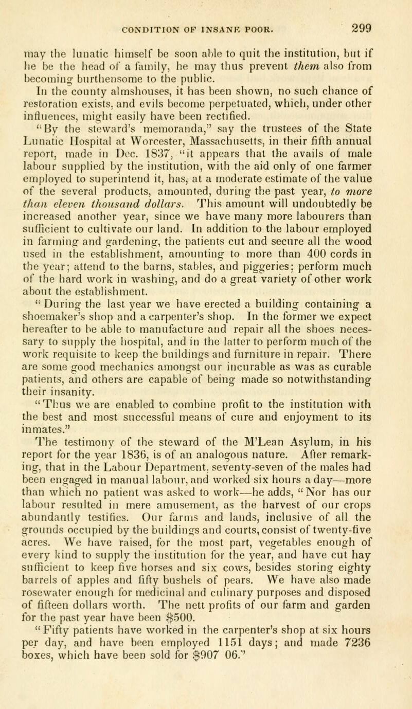 may the lunatic himself be soon able to quit the institution, but if he be the head of a family, he may thus prevent them also from becoming burthensome to the pubhc. In the county almshouses, it has been shown, no such chance of restoration exists, and evils become perpetuated, which, under other influences, might easily have been rectified. '•By the steward's memoranda, say the trustees of the State Lunatic Hospital at Worcester, Massachusetts, in their fifth annual report, made in Dec. 1837, it appears that the avails of male labour supplied by the institution, with the aid only of one farmer employed to superintend it, has, at a moderate estimate of the value of the several products, amounted, during the past year, to more than eleven thousand dollars. This amount will undoubtedly be increased another year, since we have many more labourers than sufficient to cultivate our land. In addition to the labour employed in farming and gardening:, the patients cut and secure all the wood used in tlie establishment, amounting to more than 400 cords in the year; attend to the barns, stables, and piggeries; perform much of the hard work in washing, and do a great variety of other work about the establishment.  During the last year we have erected a building containing a shoemaker's shop and a carpenter's shop. In the former we expect hereafter to be able to manufacture and repair all the shoes neces- sary to supply the hospital, and in the latter to perform much of the work requisite to keep the buildings and furniture in repair. There are some good mechanics amongst our incurable as was as curable patients, and others are capable of being made so notwithstanding tjjeir insanity. Thus we are enabled to combine profit to the institution with the best and most successful means of cure and enjoyment to its inmates. The testimony of the steward of the M'Lean Asylum, in his report for the year 1836, is of an analogous nature. After remark- ing, that in the Labour Department, seventy-seven of the males had been engaged in manual labour, and worked six hours a day—more than which no patient was asked to work—he adds, Nor has our labour resulted in mere amusement, as the harvest of our crops abundantly testifies. Our farms and lands, inclusive of all the grounds occupied by the buildings and courts, consist of twenty-five acres. We have raised, for the most part, vegetables enough of every kind to supply the institution for the year, and have cut hay sufficient to keep five horses and six cows, besides storing eighty barrels of apples and fifty bushels of pears. We have also made rosewater enough for medicinal and culinary purposes and disposed of fifteen dollars worth. The nett profits of our farm and garden for the past year have been .$.500. Fifty patients have worked in the carpenter's shop at six hours per day, and have been employed 1151 days; and made 7236 boxes, which have been sold for $007 06.'