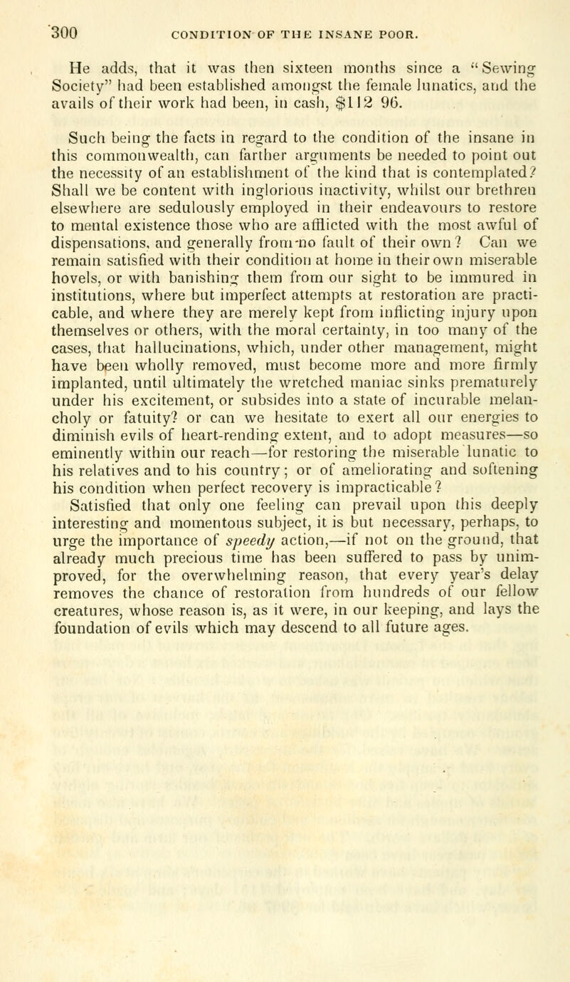 He adds, that it was then sixteen months since a Sewing Society had been estabhshed amongst the female kmatics, and the avails of their work had been, in cash, $112 96. Such being- the facts in regard to the condition of the insane in this commonwealth, can farther arguments be needed to point out the necessity of an establishment of the kind that is contemplated.^ Shall we be content with inglorious inactivity, whilst our brethren elsewhere are sedulously employed in their endeavours to restore to mental existence those who are afflicted with the most awful of dispensations, and generally from-no fault of their own? Can we remain satisfied with their condition at home in their own miserable hovels, or with banishing them from our sight to be immured in institutions, where but imperfect attempts at restoration are practi- cable, and where they are merely kept from inflicting injury upon themselves or others, with the moral certainty, in too many of the cases, that hallucinations, which, under other management, might have been wholly removed, must become more and more firmly implanted, until ultimately the wretched maniac sinks prematurely under his excitement, or subsides into a state of incurable melan- choly or fatuity? or can we hesitate to exert all our energies to diminish evils of heart-rending extent, and to adopt measures—so eminently within our reach—for restoring the miserable lunatic to his relatives and to his country; or of ameliorating and softening his condition when perfect recovery is impracticable? Satisfied that only one feeling can prevail upon this deeply- interesting and momentous subject, it is but necessary, perhaps, to urge the importance of speedy action,—if not on the ground, that already much precious time has been suffered to pass by unim- proved, for the overwhelming reason, that every year's delay removes the chance of restoration from hundreds of our fellow creatures, whose reason is, as it were, in our keeping, and lays the foundation of evils which may descend to all future ages.