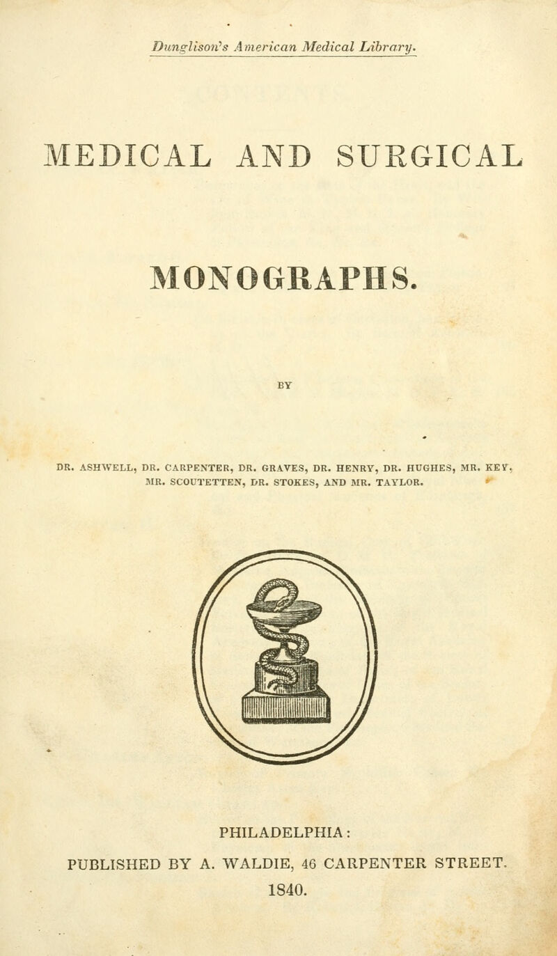 Dunglisort's American Medical Library. MEDICAL AND SURGICAL MONOGRAPHS DR. ASHWELL, DR. CARPENTER, DR. GRAVES, DR, HENRY, DR. HUGHES, MR. KEV, MR. SCOUTETTEN, DR. STOKES, AND MR. TAYLOR. PHILADELPHIA PUBLISHED BY A. WALDIE, 46 CARPENTER STREET. 1840.