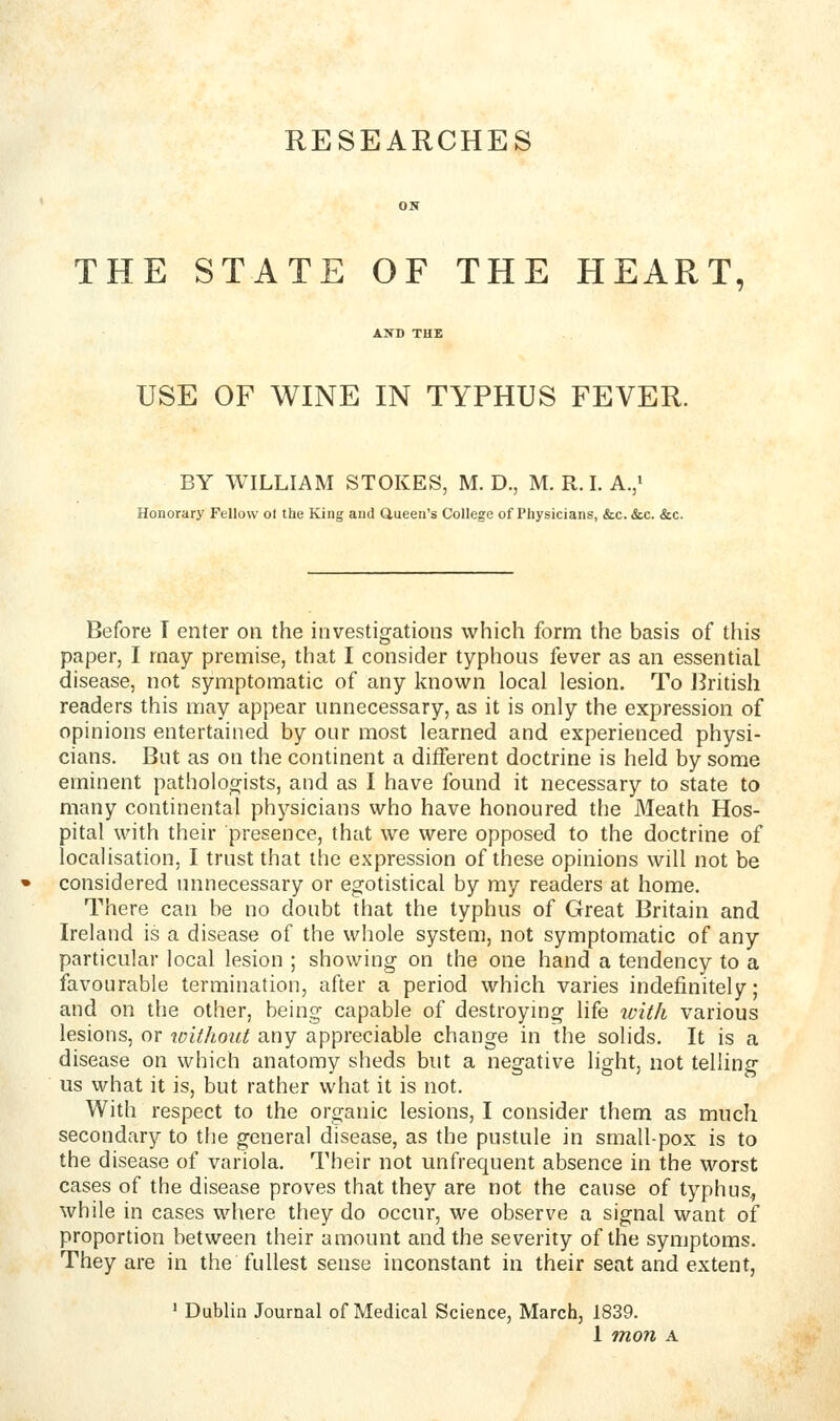 RESEARCHES THE STATE OF THE HEART, USE OF WINE IN TYPHUS FEVER. BY WILLIAM STOKES, M. D., M. R. L A./ Honorary Fellow ol the King and Queen's College of Physicians, &c. <Scc. &c. Before T enter on the investigations which form the basis of tliis paper, I may premise, that I consider typhous fever as an essential disease, not symptomatic of any known local lesion. To British readers this may appear unnecessary, as it is only the expression of opinions entertained by our most learned and experienced physi- cians. But as on the continent a different doctrine is held by some eminent pathoioo-ists, and as I have fomid it necessary to state to many continental physicians who have honoured the Meath Hos- pital with their presence, that we were opposed to the doctrine of localisation, I trust that the expression of these opinions will not be considered unnecessary or egotistical by my readers at home. There can be no doubt that the typhus of Great Britain and Ireland is a disease of the whole system, not symptomatic of any particular local lesion ; showing on the one hand a tendency to a favourable termination, after a period which varies indefinitely; and on the other, being capable of destroymg life ivitli various lesions, or without any appreciable change in the solids. It is a disease on which anatomy sheds but a negative light, not telling us what it is, but rather what it is not. With respect to the organic lesions, I consider them as much secondary to tlie general disease, as the pustule in small-pox is to the disease of variola. Their not unfrequent absence in the worst cases of the disease proves that they are not the cause of typhus^ while in cases where they do occur, we observe a signal want of proportion between their amount and the severity of the symptoms. They are in the fullest sense inconstant in their seat and extent, ' Dublin Journal of Medical Science, March, 1839.