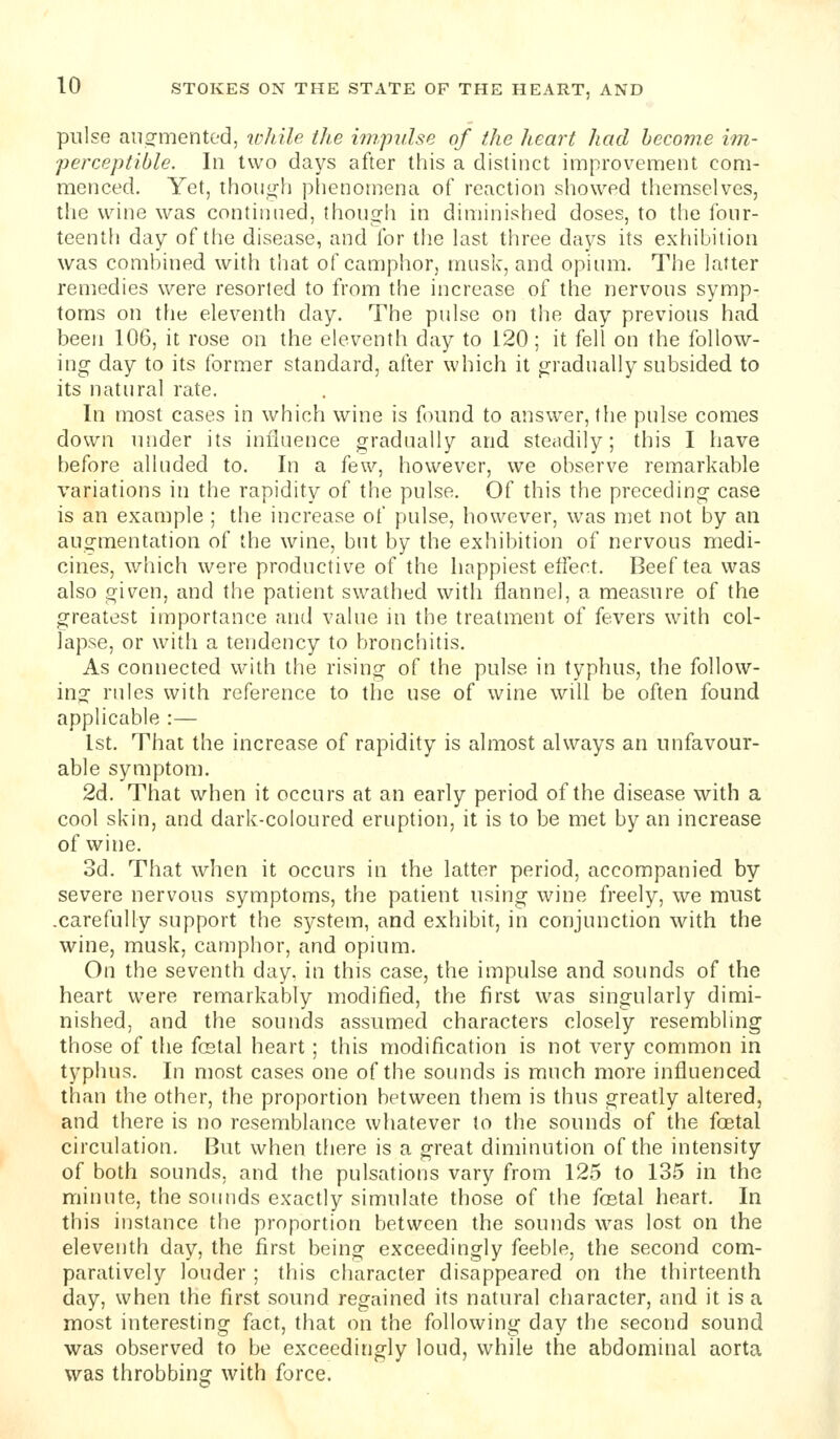 pulse aiiofmented, while the impulse of the heart had become im- perceptible. In two days after this a distinct improvement com- menced. Yet, though plienornena of reaction showed themselves, the wine was continned, thongii in diminished doses, to the four- teenth day of the disease, and for the last three days its exhibition was combined with that of camphor, musk, and opium. The latter remedies were resorted to from the increase of the nervous symp- toms on the eleventh day. The pulse on the day previous had been 106, it rose on the eleventh day to 120; it fell on the follow- ing day to its former standard, after which it gradually subsided to its natural rate. In most cases in which wine is found to answer, the pulse comes down under its influence gradually and steadily; this I have before alluded to. In a few, however, we observe remarkable variations in the rapidity of the pulse. Of this the preceding case is an example ; the increase of pulse, however, was met not by an augmentation of the wine, but by the exhibition of nervous medi- cines, which were productive of the happiest eflect. Beef tea was also given, and the patient swathed with flannel, a measure of the greatest importance and value in the treatment of fevers with col- lapse, or with a tendency to bronchitis. As connected with the rising of the pulse in typhus, the follow- ing rules with reference to the use of wine will be often found applicable :— 1st. That the increase of rapidity is almost always an unfavour- able symptom. 2d. That when it occurs at an early period of the disease with a cool skin, and dark-coloured eruption, it is to be met by an increase of wine. 3d. That when it occurs in the latter period, accompanied by severe nervous symptoms, the patient using wine freely, we must .carefully support the system, and exhibit, in conjunction with the wine, musk, camphor, and opium. On the seventh day. in this case, the impulse and sounds of the heart were remarkably modified, the first was singularly dimi- nished, and the sounds assumed characters closely resembling those of the fcetal heart ; this modification is not very common in typhus. In most cases one of the soimds is much more influenced than the other, the proportion between them is thus greatly altered, and there is no resemblance whatever to the sounds of the foetal circulation. But when there is a great diminution of the intensity of both sounds, and the pulsations vary from 12,5 to 135 in the minute, the sounds exactly simulate those of the fostal heart. In this instance the proportion between the sounds was lost on the eleventh day, the first being exceedingly feeble, the second com- paratively louder ; this character disappeared on the thirteenth day, when the first sound regained its natural character, and it is a most interesting fact, that on the following day the second sound was observed to be exceedingly loud, while the abdominal aorta was throbbing with force.