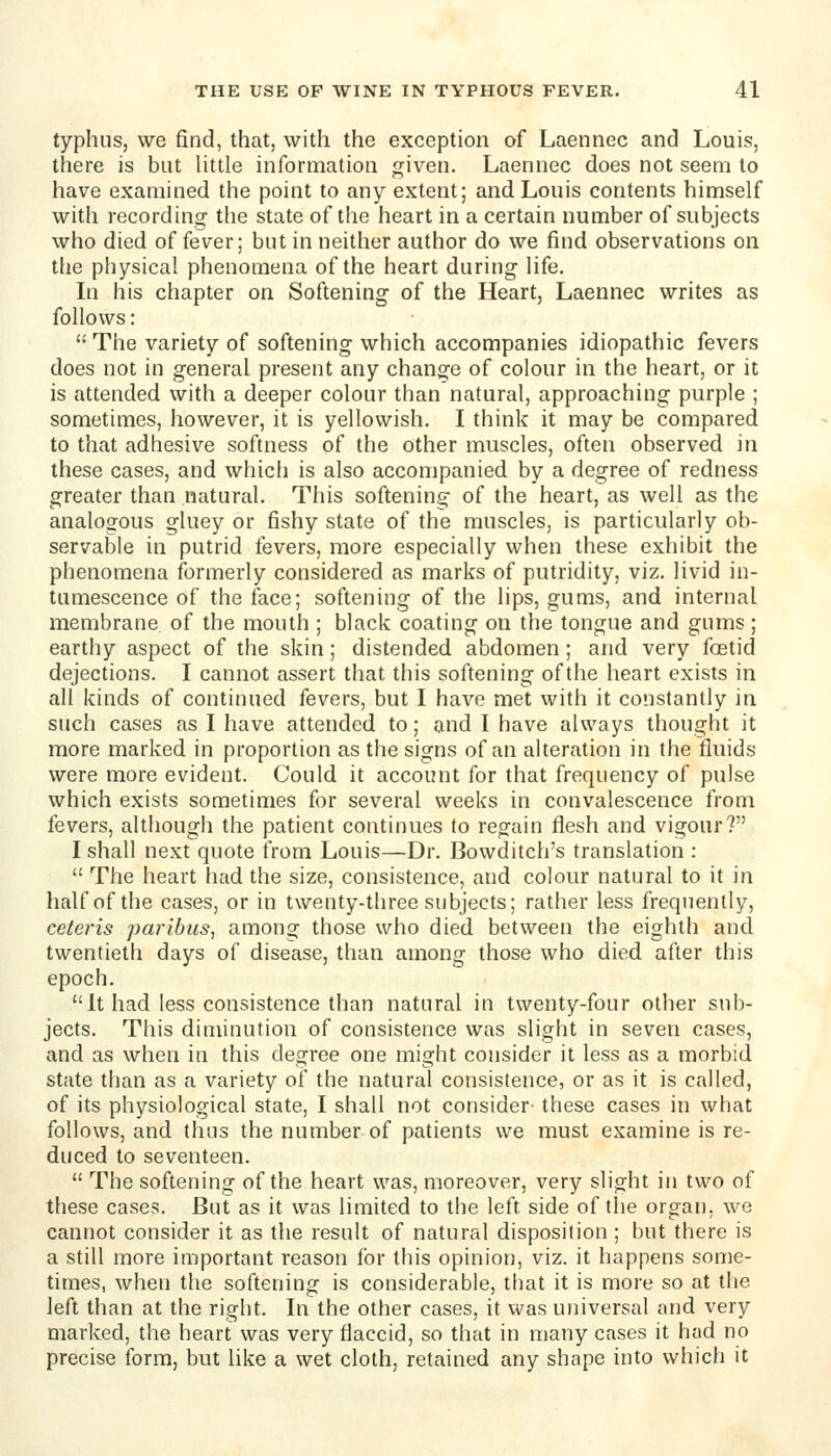 typhus, we find, that, with the exception of Laennec and Louis, there is but little information given. Laennec does not seem to have examined the point to any extent; and Louis contents himself with recording the state of the heart in a certain number of subjects who died offerer; but in neither author do we find observations on the physical phenomena of the heart during life. In his chapter on Softening of the Heart, Laennec writes as follows:  The variety of softening which accompanies idiopathic fevers does not in general present any change of colour in the heart, or it is attended with a deeper colour than natural, approaching purple ; sometimes, however, it is yellowish. I think it may be compared to that adhesive softness of the other muscles, often observed in these cases, and whicli is also accompanied by a degree of redness greater than natural. This softening of the heart, as well as the analogous gluey or fishy state of the muscles, is particularly ob- servable in putrid fevers, more especially when these exhibit the phenomena formerly considered as marks of putridity, viz. livid in- tumescence of the face; softening of the lips, gums, and internal membrane of the mouth ; black coating on the tongue and gums ; earthy aspect of the skin; distended abdomen; and very foetid dejections. I cannot assert that this softening of the heart exists in all kinds of continued fevers, but I have met with it constantly in such cases as I have attended to; and I have always thought it more marked in proportion as the signs of an aheration in the fluids were more evident. Could it account for that frequency of pulse which exists sometimes for several weeks in convalescence from fevers, altiiough the patient continues to regain flesh and vigour? I shall next quote from Louis—Dr. Bowditch's translation :  The heart had the size, consistence, and colour natural to it in half of the cases, or in twenty-three subjects; rather less frequently, ceteris paribus, among those who died between the eighth and twentieth days of disease, than among those who died after this epoch. It had less consistence than natural in twenty-four other sub- jects. This diminution of consistence was slight in seven cases, and as when in this degree one might consider it less as a morbid state than as a variety of the natural consistence, or as it is called, of its physiological state, I shall not consider- these cases in what follows, and thus the number of patients we must examine is re- duced to seventeen.  The softening of the heart was, moreover, very slight in two of these cases. But as it was limited to the left side of tlie organ, we cannot consider it as the result of natural disposition ; but there is a still more important reason for this opinion, viz. it happens some- times, when the softening is considerable, that it is more so at the left than at the right. In the other cases, it was universal and very marked, the heart was very flaccid, so that in many cases it had no precise form, but like a wet cloth, retained any shape into which it