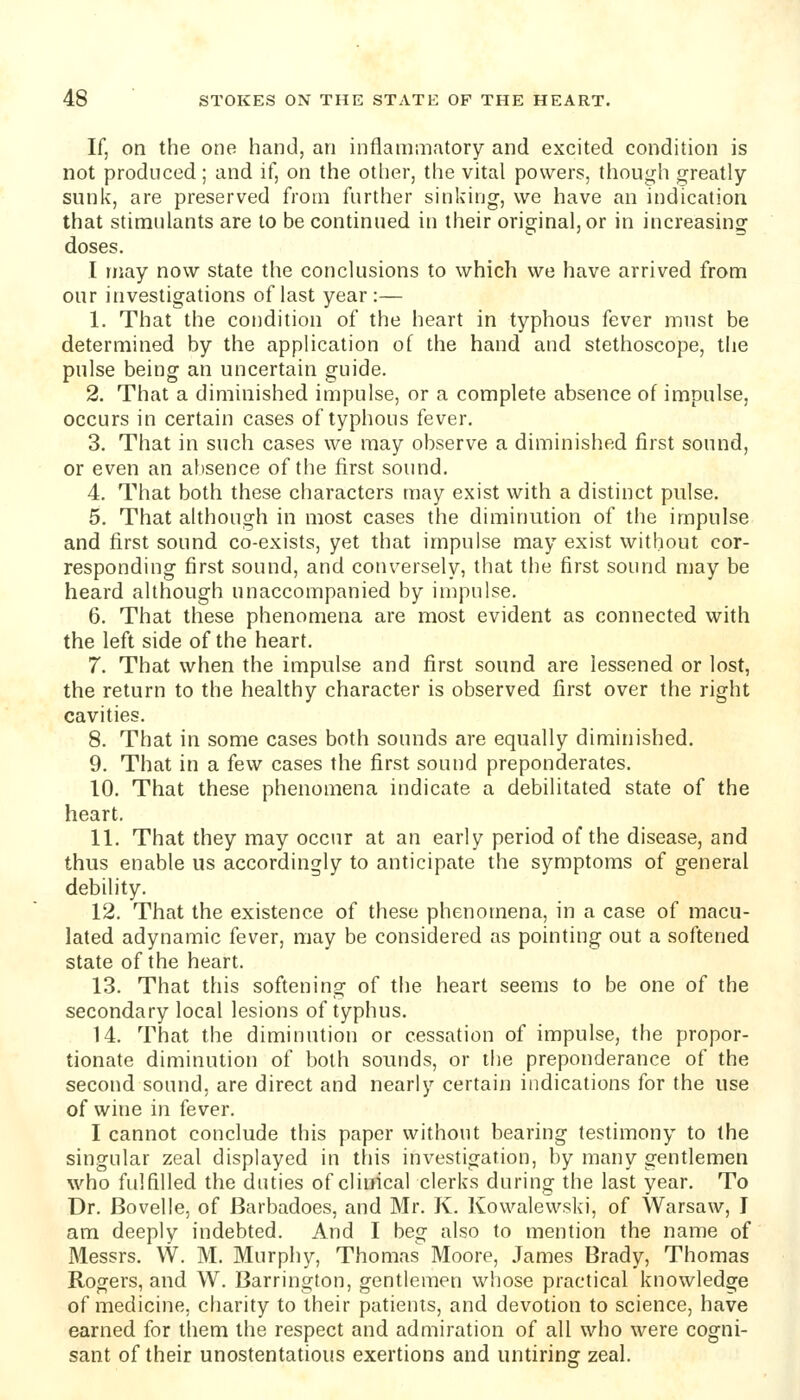 If, on the one hand, an inflammatory and excited condition is not produced; and if, on the otlier, the vital powers, though greatly- sunk, are preserved from further sinking, we have an indication that stimulants are to be continued in their original, or in increasing doses. I may now state the conclusions to which we have arrived from our investigations of last year:— 1. That the condition of the heart in typhous fever must be determined by the application of the hand and stethoscope, the pulse being an uncertain guide. 2. That a diminished impulse, or a complete absence of impulse, occurs in certain cases of typhous fever. 3. That in such cases we may observe a diminished first sound, or even an absence of the first sound. 4. That both these characters may exist with a distinct pulse. 5. That although in most cases the diminution of the impulse and first sound co-exists, yet that impulse may exist without cor- responding first sound, and conversely, that the first sound may be heard although unaccompanied by impulse. 6. That these phenomena are most evident as connected with the left side of the heart. 7. That when the impulse and first sound are lessened or lost, the return to the healthy character is observed first over the right cavities. 8. That in some cases both sounds are equally diminished. 9. That in a few cases the first sound preponderates. 10. That these phenomena indicate a debilitated state of the heart. 11. That they may occur at an early period of the disease, and thus enable us accordingly to anticipate the symptoms of general debility. 12. That the existence of these phenomena, in a case of macu- lated adynamic fever, may be considered as pointing out a softened state of the heart. 13. That this softening of the heart seems to be one of the secondary local lesions of typhus. 14. That the diminution or cessation of impulse, the propor- tionate diminution of both sounds, or the preponderance of the second sound, are direct and nearly certain indications for the use of wine in fever. I cannot conclude this paper without bearing testimony to the singular zeal displayed in this investigation, by many gentlemen who fulfilled the duties of clinical clerks during the last year. To Dr. Bovelle, of Barbadoes, and Mr. K. Kowalewski, of Warsaw, I am deeply indebted. And I beg also to mention the name of Messrs. W. M. Murphy, Thomas Moore, James Brady, Thomas Rogers, and W. Barrington, gentlemen whose practical knowledge of medicine, charity to their patients, and devotion to science, have earned for them the respect and admiration of all who were cogni- sant of their unostentatious exertions and untiring zeal.