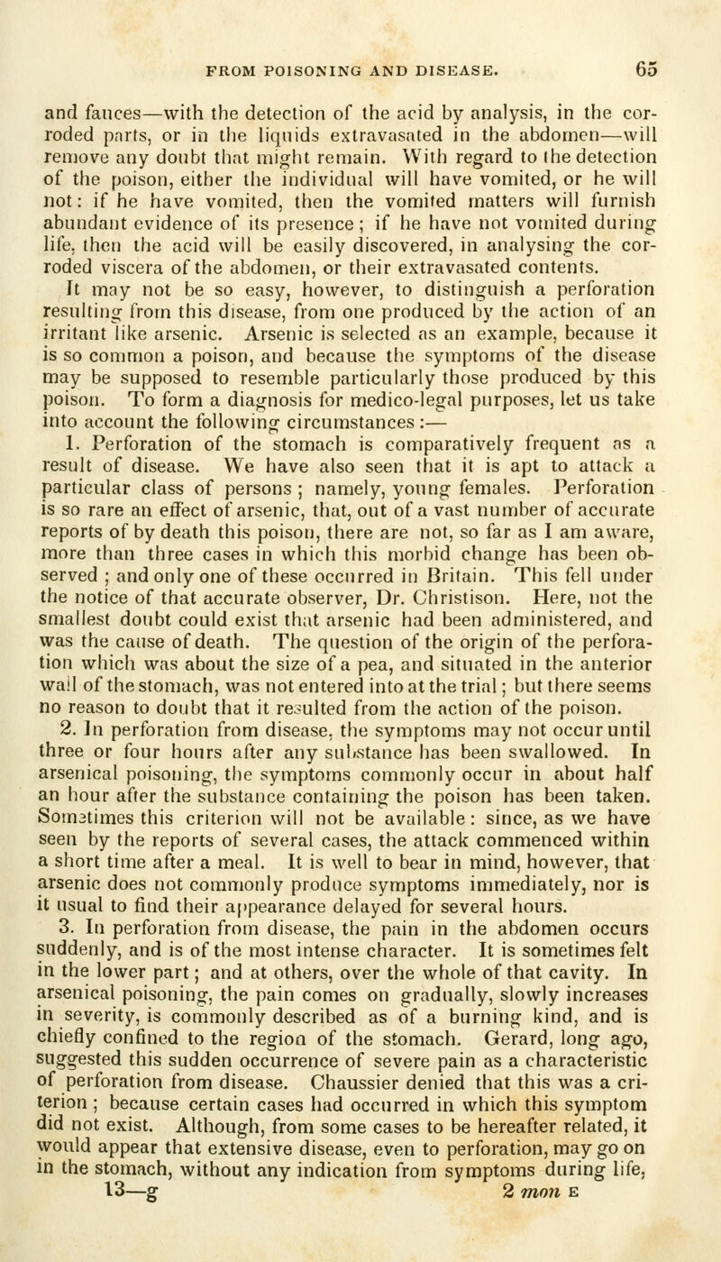 and fauces—with the detection of the acid by analysis, in the cor- roded pnrts, or in the liquids extravasated in the abdomen—will remove any doubt that might remain. With regard to I he detection of the poison, either the individual will have vomited, or he will not: if he have vomited, then the vomited matters will furnish abundant evidence of its presence ; if he have not vomited during life, then the acid will be easily discovered, in analysing the cor- roded viscera of the abdomen, or their extravasated contents. Jt may not be so easy, however, to distinguish a perforation resulting from this disease, from one produced by the action of an irritant like arsenic. Arsenic is selected as an example, because it is so common a poison, and because the symptoms of the disease may be supposed to resemble particularly those produced by this poison. To form a diagnosis for medico-legal purposes, let us take into account the following circumstances :— 1. Perforation of the stomach is comparatively frequent as a result of disease. We have also seen that it is apt to attack a particular class of persons ; namely, young females. Perforation is so rare an effect of arsenic, that, out of a vast number of accurate reports of by death this poison, there are not, so far as I am aware, more than three cases in which this morbid change has been ob- served ; and only one of these occurred in Britain. This fell under the notice of that accurate observer. Dr. Christison. Here, not the smallest doubt could exist that arsenic had been administered, and was the canse of death. The question of the origin of the perfora- tion which was about the size of a pea, and situated in the anterior wail of the stomach, was not entered into at the trial; but there seems no reason to doubt that it resulted from the action of the poison. 2. ]n perforation from disease, the symptoms may not occur until three or four hours after any substance has been swallowed. In arsenical poisoning, the symptoms commonly occur in about half an hour after the substance containing the poison has been taken. Somatimes this criterion will not be available: since, as we have seen by the reports of several cases, the attack commenced within a short time after a meal. It is well to bear in mind, however, that arsenic does not commonly produce symptoms immediately, nor is it usual to find their appearance delayed for several hours. 3. In perforation from disease, the pain in the abdomen occurs suddenly, and is of the most intense character. It is sometimes felt in the lower part; and at others, over the whole of that cavity. In arsenical poisoning, the pain comes on gradually, slowly increases in severity, is commonly described as of a burning kind, and is chiefly confined to the region of the stomach. Gerard, long ago, suggested this sudden occurrence of severe pain as a characteristic of perforation from disease. Chaussier denied that this was a cri- terion ; because certain cases had occurred in which this symptom did not exist. Although, from some cases to be hereafter related, it would appear that extensive disease, even to perforation, may go on in the stomach, without any indication from symptoms during life, 13—g 2 TTion E