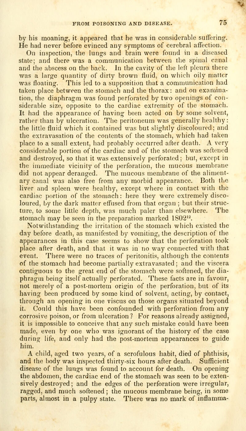 by his moaning, it appeared that he was in considerable suffering. He had never before evinced any symptoms of cerebral affection. On inspection, the lungs and brain were found in a diseased state; and there was a communication between the spinal canal and the abscess on the back. In the cavity of the left pleura there was a large quantity of dirty brown fluid, on which oily matter was floating. This led to a supposition that a communication had taken place between the stomach and the thorax: and on examina- tion, the diaphragm was found perforated by two openings of con- siderable size, opposite to the cardiac extremity of the stomach. It had the appearance of having been acted on by some solvent, rather than by ulceration. The peritoneum was generally healthy: the little fluid which it contained was but slightly discoloured; and the extravasation of the contents of the stomach, which had taken place to a small extent, had probably occurred after death. A very considerable portion of the cardiac and of the stomach was softened and destroyed, so that it was extensively perforated; but, except in the immediate vicinity of the perforation, the mucous membrane did not appear deranged. The mucous membrane of the aliment- ary canal was also free from any morbid appearance. Both the liver and spleen were healthy, except where in contact with the cardiac portion of the stomach: here they were extremely disco- loured, by the dark matter effused from that organ ; but their struc- ture, to some little depth, was much paler than elsewhere. The stomach may be seen in the preparation marked 1802^^ Notwithstanding the irritation of the stomach which existed the day before death, as manifested by vomiting, the description of the appearances in this case seems to show that the perforation took place after death, and that it was in no way connected with that event, Tliere were no traces of peritonitis, although the contents of the stomach had become partially extravasated; and the viscera contiguous to the great end of the stomach were softened, the dia- phragm being itself actually perforated. These facts are in favour, not merely of a post-mortem origin of the perforation, but of its having been produced by some kind of solvent, acting, by contact, through an opening in one viscus on those organs situated beyond it. Could this have been confounded with perforation from any corrosive poison, or from ulceration? For reasons already assigned, it is impossible to conceive that any such mistake could have been made, even by one who was ignorant of the history of the case during life, and only had the post-mortem appearances to guide him. A child, aged two years, of a scrofulous habit, died of phthisis, and the body was inspected thirty-six hours after death. Sufficient disease of the lungs was found to account for death. On opening the abdomen, the cardiac end of the stomach was seen to be exten- sively destroyed; and the edges of the perforation were irregular, ragged, and much softened ; the mucous membrane being, in some parts, almost in a pulpy state. There was no mark of inflamma-