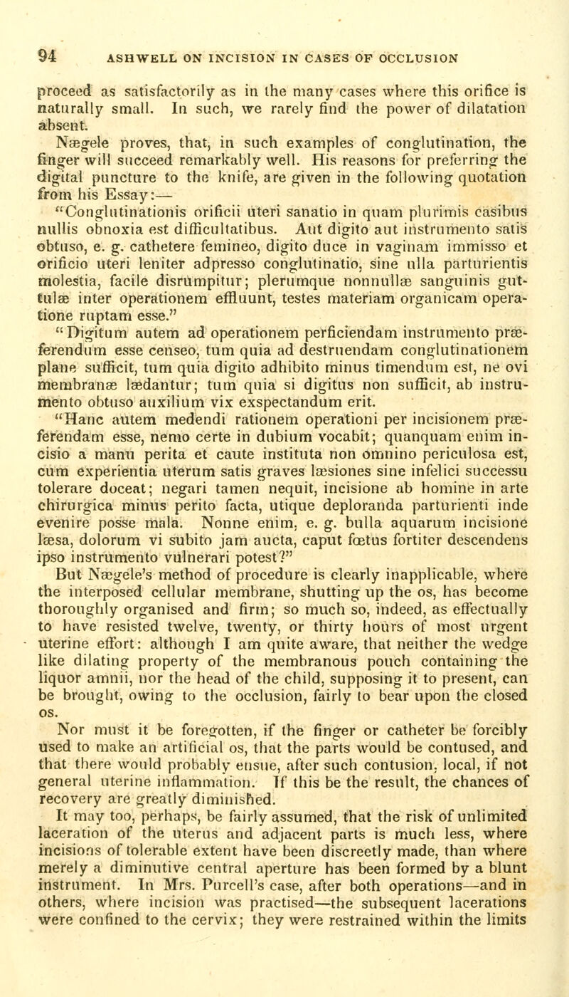 proceed as satisfactorily as in the many cases where this orifice is naturally small. In such, we rarely find the power of dilatation absent Naegfele proves, that, in such examples of conglutination, the finger will succeed remarkably well. His reasons for preferring the digital puncture to the knife, are given in the following quotation from his Essay:— Conglutinationis orificii uteri sanatio in quam pluriinis casibus nullis obnoxia est difficultatibus. Aut digito aut instrurhento satis obtuso, e. g, cathetere femineo, digito duce in vaginam immisso et orificio uteri leniter adpresso conglutinatio, sine nlla parturientis tnolestia, facile disrumpitur; plerumque nonnullaB sanguinis gut- tulae inter operationem effluunt, testes materiam organicam opera- tione ruptam esse. Digitum autem ad operationem pel*ficiendam instrumento pree- ferendum esse censeo, tum quia ad destruendam conglutinationem plane sufficit, tum quia digito adhibito minus timendum est, ne ovi membranas laedantur; tum quia si digitus non sufl!icit, ab instru- mento obtuso auxilium vix exspectandum erit. Hanc autem medendi rationem operationi per incisionem prae- ferendam esse, nemo certe in dubium vocabit; quanquam enim in- cisio a manu perita et caute instituta non omnino pcriculosa est, cum experientia uterum satis graves lajsiones sine infelici successu tolerare doceat; negari tamen nequit, incisione ab homine in arte chirurgica minus perito facta, utique deploranda parturienti inde evenire posse mala. Nonne enim. e. g. bulla aquarum incisione Isesa, dolorum vi subito jam aucta, caput foetus fortiter descendens ipso instrumento vulnerari potest? But Naegele's method of procedure is clearly inapplicable, where the interposed cellular membrane, shutting up the os, has become thoroughly organised and firm; so much so, indeed, as effectually to have resisted twelve, twenty, or thirty hours of most urgent uterine effort: although I am quite aware, that neither the wedge like dilating property of the membranous pouch containing the liquor amnii, nor the head of the child, supposing it to present, can be brought, owing to the occlusion, fairly to bear upon the closed OS. Nor must it be foregotten, if the finger or catheter be forcibly Used to make an artificial os, that the parts would be contused, and that there would probably ensue, after such contusion, local, if not general uterine inflammation. If this be the result, the chances of recovery are greatly diminished. It may too, perhaps, be fairly assumed, that the risk of unlimited laceration of the uterus and adjacent parts is much less, where incisions of tolerable extent have been discreetly made, than where merely a diminutive central aperture has been formed by a blunt instrument. In Mrs. Purcell's case, after both operations—and in others, where incision was practised—the subsequent lacerations were confined to the cervix; they were restrained within the limits