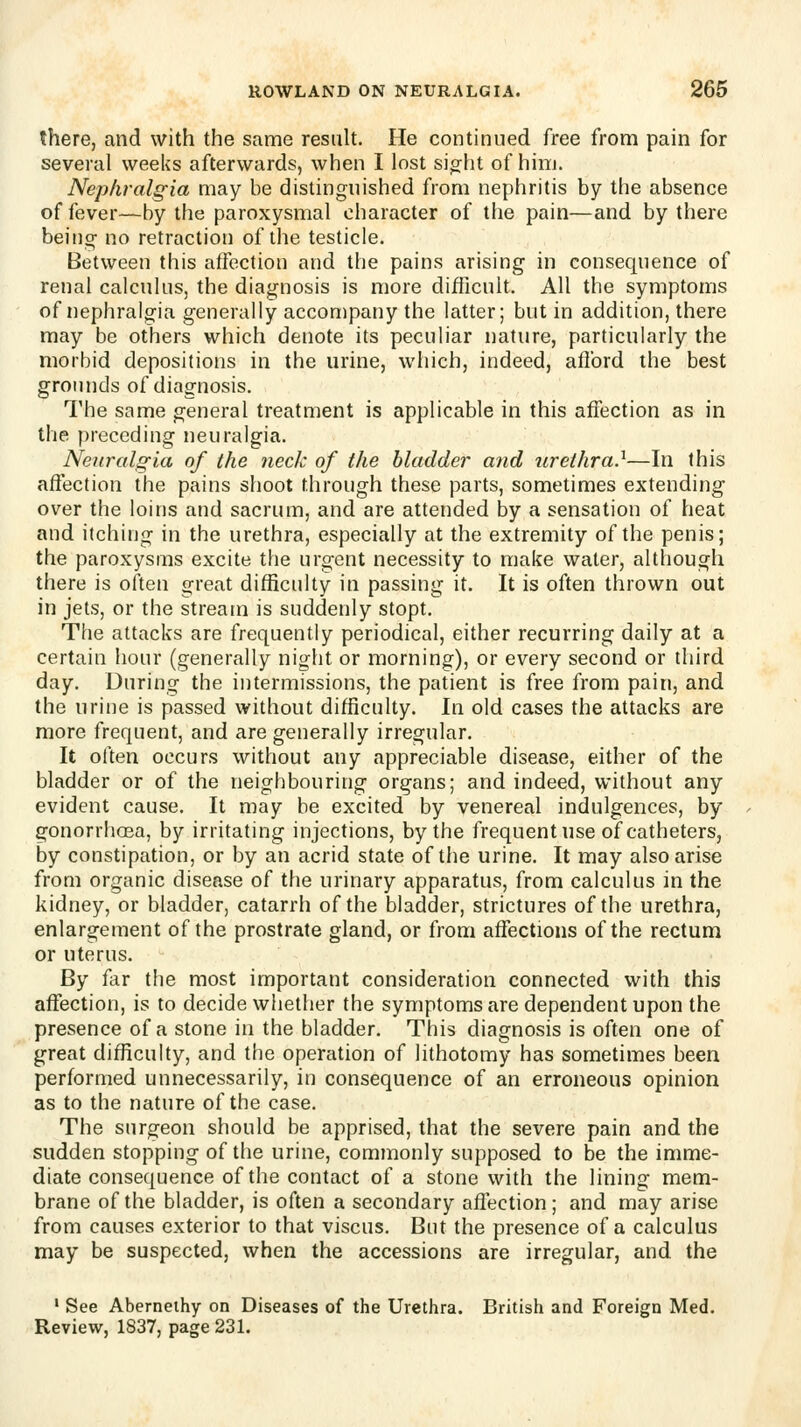 there, and with the same result. He continued free from pain for several weeks afterwards, when I lost sio;ht of him. Nephralgia may be distinguished from nephritis by the absence of fever—by the paroxysmal character of the pain—and by there being- no retraction of the testicle. Between this affection and the pains arising in consequence of renal calculus, the diagnosis is more difficult. All the symptoms of nephralgia generally accompany the latter; but in addition, there may be others which denote its peculiar nature, particularly the morbid depositions in the urine, which, indeed, afford the best grounds of diagnosis. The same general treatment is applicable in this affection as in the preceding neuralgia. Neuralgia of the neck of the bladder and 7irethra.^—In this affection the pains shoot through these parts, sometimes extending over the loins and sacrum, and are attended by a sensation of heat and itching in the urethra, especially at the extremity of the penis; the paroxysms excite the urgent necessity to make water, although there is often great difficulty in passing it. It is often thrown out in jets, or the stream is suddenly stopt. The attacks are frequently periodical, either recurring daily at a certain hour (generally niglit or morning), or every second or third day. During the intermissions, the patient is free from pain, and the urine is passed without difficulty. In old cases the attacks are more frequent, and are generally irregular. It often occurs without any appreciable disease, either of the bladder or of the neighbouring organs; and indeed, without any evident cause. It may be excited by venereal indulgences, by gonorrhoea, by irritating injections, by the frequent use of catheters, by constipation, or by an acrid state of the urine. It may also arise from organic disease of the urinary apparatus, from calculus in the kidney, or bladder, catarrh of the bladder, strictures of the urethra, enlargement of the prostrate gland, or from affections of the rectum or uterus. By far the most important consideration connected with this affection, is to decide whether the symptoms are dependent upon the presence of a stone in the bladder. This diagnosis is often one of great difficulty, and the operation of lithotomy has sometimes been performed unnecessarily, in consequence of an erroneous opinion as to the nature of the case. The surgeon should be apprised, that the severe pain and the sudden stopping of the urine, commonly supposed to be the imme- diate consequence of the contact of a stone with the lining mem- brane of the bladder, is often a secondary affection; and may arise from causes exterior to that viscus. But the presence of a calculus may be suspected, when the accessions are irregular, and the ' See Aberneihy on Diseases of the Urethra. British and Foreign Med. Review, 1837, page 231.