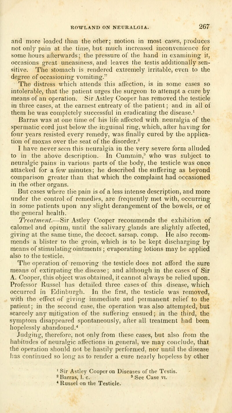 and more loaded than the other; motion in most cases, produces not only pain at the time, but much increased inconvenience for some hours afterwards; the pressure of the hand in examining it, occasions great uneasiness, and leaves the testis additionally sen- sitive. The stomach is rendered extremely irritable, even to the degree of occasioning vomiting. The distress which attends this affection, is in some cases so intolerable, that the patient urges the surgeon to attempt a cure by means of an operation. Sir Astley Cooper has removed the testicle in three cases, at the earnest entreaty of the patient; and in all of them he was completely successful in eradicating the disease.^ Barras was at one time of his life aflected with neuralgia of the spermatic cord just below the inguinal ring, which, after having for four years resisted every remedy, was finally cured by the applica- tion of moxas over the seat of the disorder.^ I have never seen this neuralgia in the very severe form alluded to in the above description. In Cummin,^ who was subject to neuralgic pains in various parts of the body, the testicle was once attacked for a few minutes; he described the suffering as beyond comparison greater than that which the complaint had occasioned in the other organs. But cases where the pain is of a less intense description, and more under the control of remedies, are frequently met with, occurring in some patients upon any slight derangement of the bowels, or of the general health. Treatment.—Sir Astley Cooper recommends the exhibition of calomel and opium, until the salivary glands are slightly affected, giving at the same time, the decoct, sarsap. comp. He also recom- mends a blister to the groin, which is to be kept discharging by means of stimulating oimments ; evaporating lotions may be applied also to the testicle. The operation of removing the testicle does not afford the sure means of extirpating the disease; and although in the cases of Sir A. Cooper, this object was obtained, it cannot always be relied upon. Professor Russel has detailed three cases of this disease, which occurred in Edinburgh. In the first, the testicle was removed, with the effect of giving immediate and permanent relief to the patient; in the second case, the operation was also attempted, but scarcely any mitigation of the suffering ensued; in the third, the symptom disappeared spontaneously, after all treatment had been hopelessly abandoned.* Judging, therefore, not only from these cases, but also from the habitudes of neuralgic affections in general, we may conclude, that the operation should not be hastily performed, nor until the disease has continued so long as to render a cure nearly hopeless by other ' Sir Astley Cooper on Diseases of the Testis. ^ Barras, 1. c. ^ See Case vi. * Russel on the Testicle.